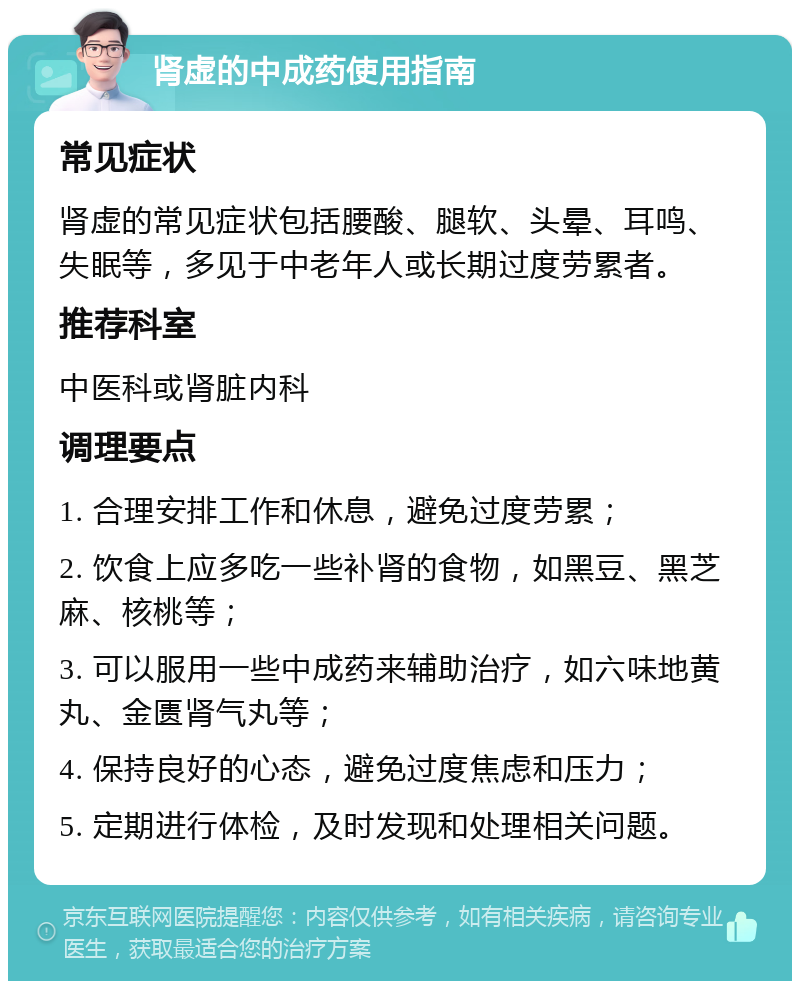 肾虚的中成药使用指南 常见症状 肾虚的常见症状包括腰酸、腿软、头晕、耳鸣、失眠等，多见于中老年人或长期过度劳累者。 推荐科室 中医科或肾脏内科 调理要点 1. 合理安排工作和休息，避免过度劳累； 2. 饮食上应多吃一些补肾的食物，如黑豆、黑芝麻、核桃等； 3. 可以服用一些中成药来辅助治疗，如六味地黄丸、金匮肾气丸等； 4. 保持良好的心态，避免过度焦虑和压力； 5. 定期进行体检，及时发现和处理相关问题。