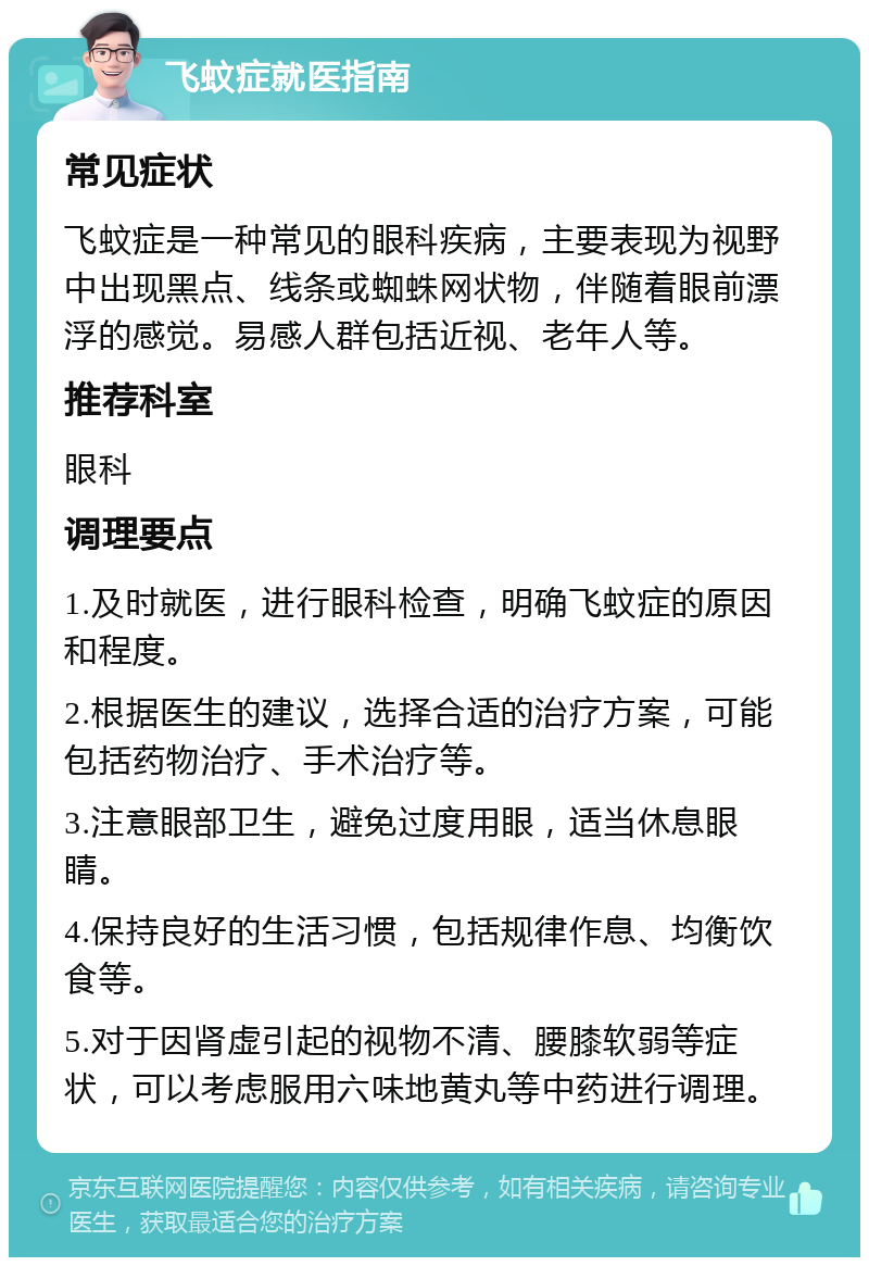 飞蚊症就医指南 常见症状 飞蚊症是一种常见的眼科疾病，主要表现为视野中出现黑点、线条或蜘蛛网状物，伴随着眼前漂浮的感觉。易感人群包括近视、老年人等。 推荐科室 眼科 调理要点 1.及时就医，进行眼科检查，明确飞蚊症的原因和程度。 2.根据医生的建议，选择合适的治疗方案，可能包括药物治疗、手术治疗等。 3.注意眼部卫生，避免过度用眼，适当休息眼睛。 4.保持良好的生活习惯，包括规律作息、均衡饮食等。 5.对于因肾虚引起的视物不清、腰膝软弱等症状，可以考虑服用六味地黄丸等中药进行调理。