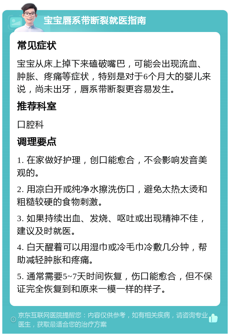 宝宝唇系带断裂就医指南 常见症状 宝宝从床上掉下来磕破嘴巴，可能会出现流血、肿胀、疼痛等症状，特别是对于6个月大的婴儿来说，尚未出牙，唇系带断裂更容易发生。 推荐科室 口腔科 调理要点 1. 在家做好护理，创口能愈合，不会影响发音美观的。 2. 用凉白开或纯净水擦洗伤口，避免太热太烫和粗糙较硬的食物刺激。 3. 如果持续出血、发烧、呕吐或出现精神不佳，建议及时就医。 4. 白天醒着可以用湿巾或冷毛巾冷敷几分钟，帮助减轻肿胀和疼痛。 5. 通常需要5~7天时间恢复，伤口能愈合，但不保证完全恢复到和原来一模一样的样子。