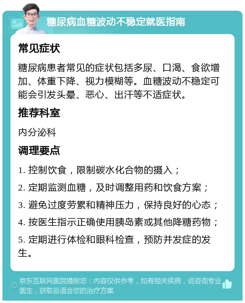 糖尿病血糖波动不稳定就医指南 常见症状 糖尿病患者常见的症状包括多尿、口渴、食欲增加、体重下降、视力模糊等。血糖波动不稳定可能会引发头晕、恶心、出汗等不适症状。 推荐科室 内分泌科 调理要点 1. 控制饮食，限制碳水化合物的摄入； 2. 定期监测血糖，及时调整用药和饮食方案； 3. 避免过度劳累和精神压力，保持良好的心态； 4. 按医生指示正确使用胰岛素或其他降糖药物； 5. 定期进行体检和眼科检查，预防并发症的发生。