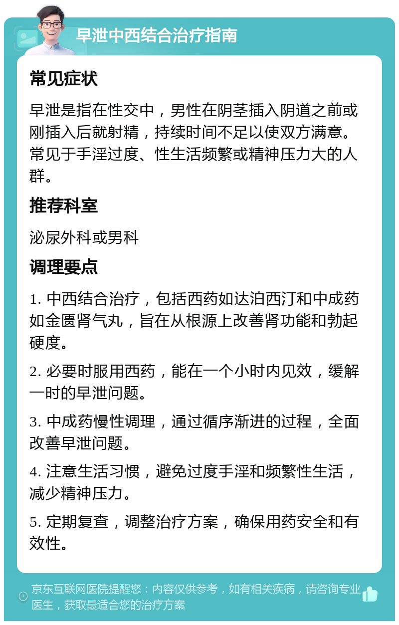 早泄中西结合治疗指南 常见症状 早泄是指在性交中，男性在阴茎插入阴道之前或刚插入后就射精，持续时间不足以使双方满意。常见于手淫过度、性生活频繁或精神压力大的人群。 推荐科室 泌尿外科或男科 调理要点 1. 中西结合治疗，包括西药如达泊西汀和中成药如金匮肾气丸，旨在从根源上改善肾功能和勃起硬度。 2. 必要时服用西药，能在一个小时内见效，缓解一时的早泄问题。 3. 中成药慢性调理，通过循序渐进的过程，全面改善早泄问题。 4. 注意生活习惯，避免过度手淫和频繁性生活，减少精神压力。 5. 定期复查，调整治疗方案，确保用药安全和有效性。