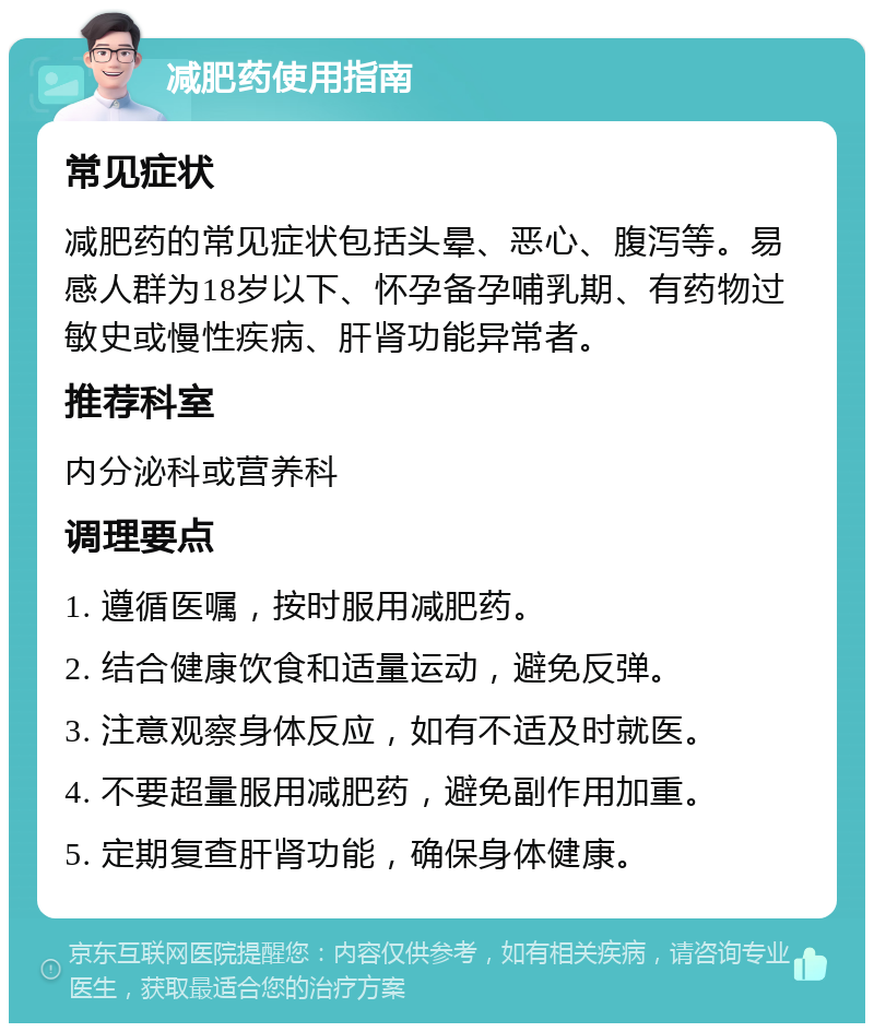 减肥药使用指南 常见症状 减肥药的常见症状包括头晕、恶心、腹泻等。易感人群为18岁以下、怀孕备孕哺乳期、有药物过敏史或慢性疾病、肝肾功能异常者。 推荐科室 内分泌科或营养科 调理要点 1. 遵循医嘱，按时服用减肥药。 2. 结合健康饮食和适量运动，避免反弹。 3. 注意观察身体反应，如有不适及时就医。 4. 不要超量服用减肥药，避免副作用加重。 5. 定期复查肝肾功能，确保身体健康。