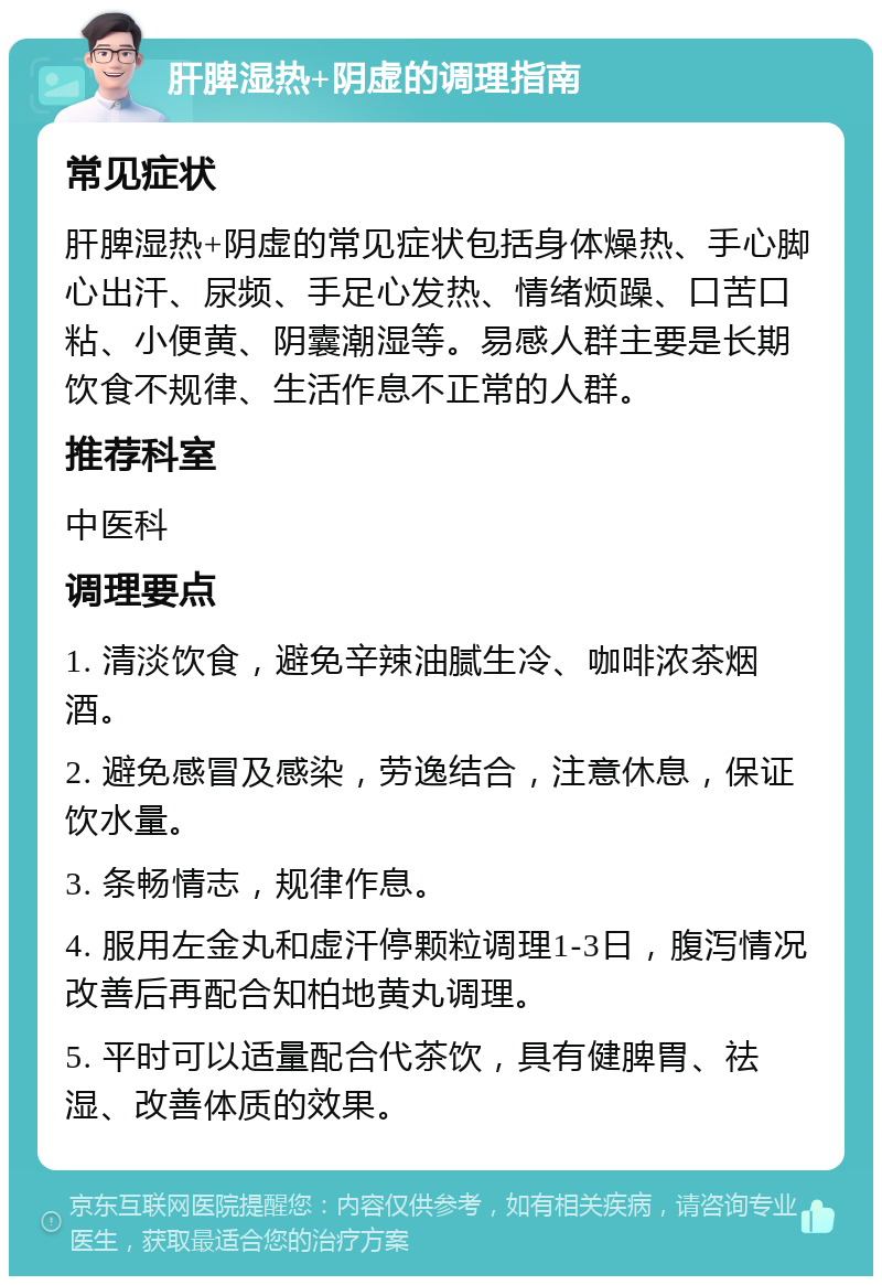 肝脾湿热+阴虚的调理指南 常见症状 肝脾湿热+阴虚的常见症状包括身体燥热、手心脚心出汗、尿频、手足心发热、情绪烦躁、口苦口粘、小便黄、阴囊潮湿等。易感人群主要是长期饮食不规律、生活作息不正常的人群。 推荐科室 中医科 调理要点 1. 清淡饮食，避免辛辣油腻生冷、咖啡浓茶烟酒。 2. 避免感冒及感染，劳逸结合，注意休息，保证饮水量。 3. 条畅情志，规律作息。 4. 服用左金丸和虚汗停颗粒调理1-3日，腹泻情况改善后再配合知柏地黄丸调理。 5. 平时可以适量配合代茶饮，具有健脾胃、祛湿、改善体质的效果。