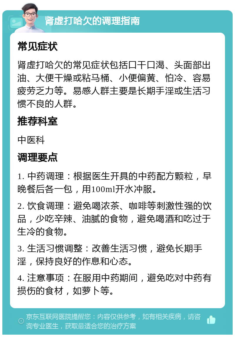 肾虚打哈欠的调理指南 常见症状 肾虚打哈欠的常见症状包括口干口渴、头面部出油、大便干燥或粘马桶、小便偏黄、怕冷、容易疲劳乏力等。易感人群主要是长期手淫或生活习惯不良的人群。 推荐科室 中医科 调理要点 1. 中药调理：根据医生开具的中药配方颗粒，早晚餐后各一包，用100ml开水冲服。 2. 饮食调理：避免喝浓茶、咖啡等刺激性强的饮品，少吃辛辣、油腻的食物，避免喝酒和吃过于生冷的食物。 3. 生活习惯调整：改善生活习惯，避免长期手淫，保持良好的作息和心态。 4. 注意事项：在服用中药期间，避免吃对中药有损伤的食材，如萝卜等。