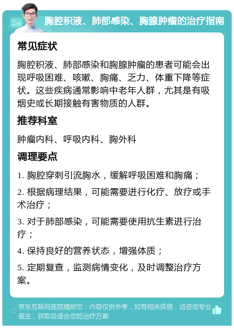 胸腔积液、肺部感染、胸腺肿瘤的治疗指南 常见症状 胸腔积液、肺部感染和胸腺肿瘤的患者可能会出现呼吸困难、咳嗽、胸痛、乏力、体重下降等症状。这些疾病通常影响中老年人群，尤其是有吸烟史或长期接触有害物质的人群。 推荐科室 肿瘤内科、呼吸内科、胸外科 调理要点 1. 胸腔穿刺引流胸水，缓解呼吸困难和胸痛； 2. 根据病理结果，可能需要进行化疗、放疗或手术治疗； 3. 对于肺部感染，可能需要使用抗生素进行治疗； 4. 保持良好的营养状态，增强体质； 5. 定期复查，监测病情变化，及时调整治疗方案。