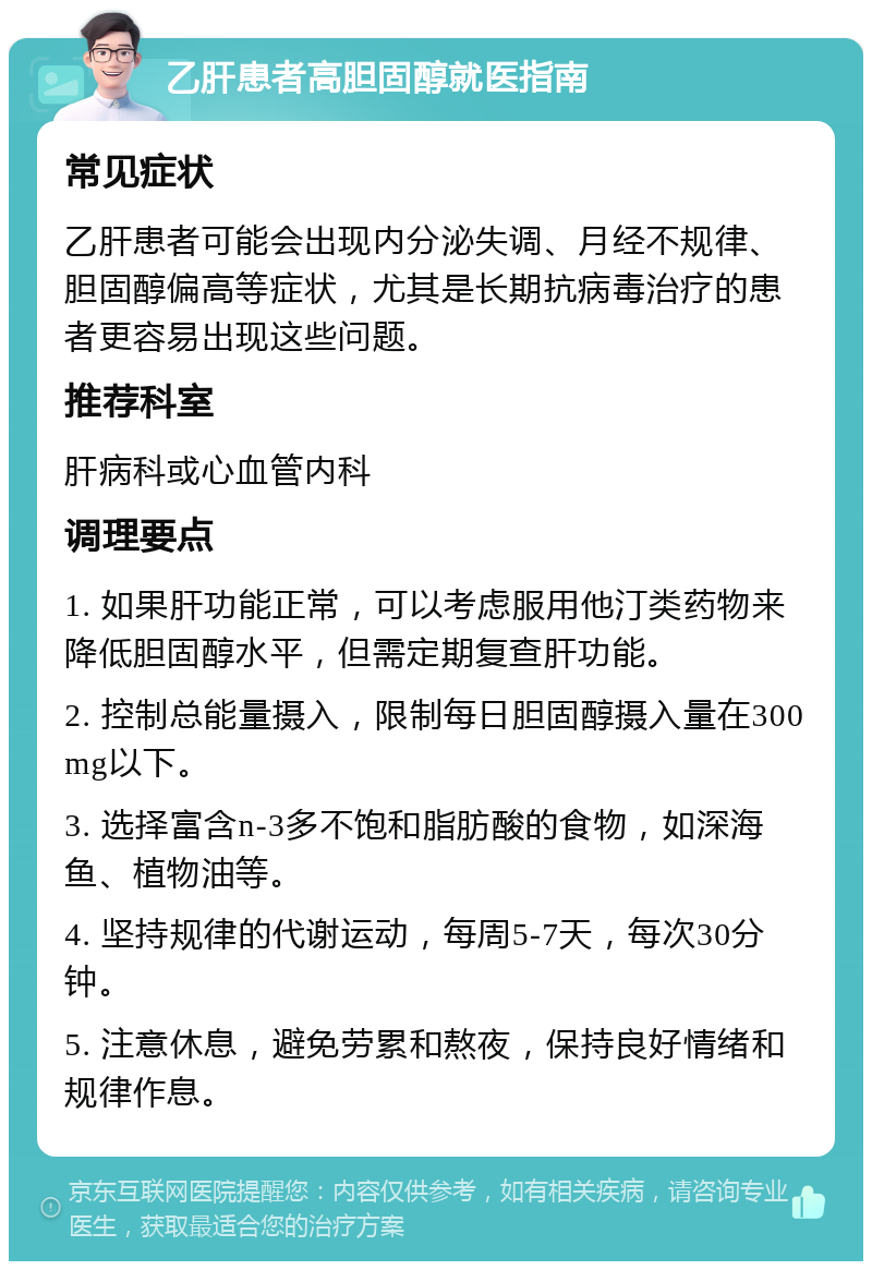 乙肝患者高胆固醇就医指南 常见症状 乙肝患者可能会出现内分泌失调、月经不规律、胆固醇偏高等症状，尤其是长期抗病毒治疗的患者更容易出现这些问题。 推荐科室 肝病科或心血管内科 调理要点 1. 如果肝功能正常，可以考虑服用他汀类药物来降低胆固醇水平，但需定期复查肝功能。 2. 控制总能量摄入，限制每日胆固醇摄入量在300mg以下。 3. 选择富含n-3多不饱和脂肪酸的食物，如深海鱼、植物油等。 4. 坚持规律的代谢运动，每周5-7天，每次30分钟。 5. 注意休息，避免劳累和熬夜，保持良好情绪和规律作息。