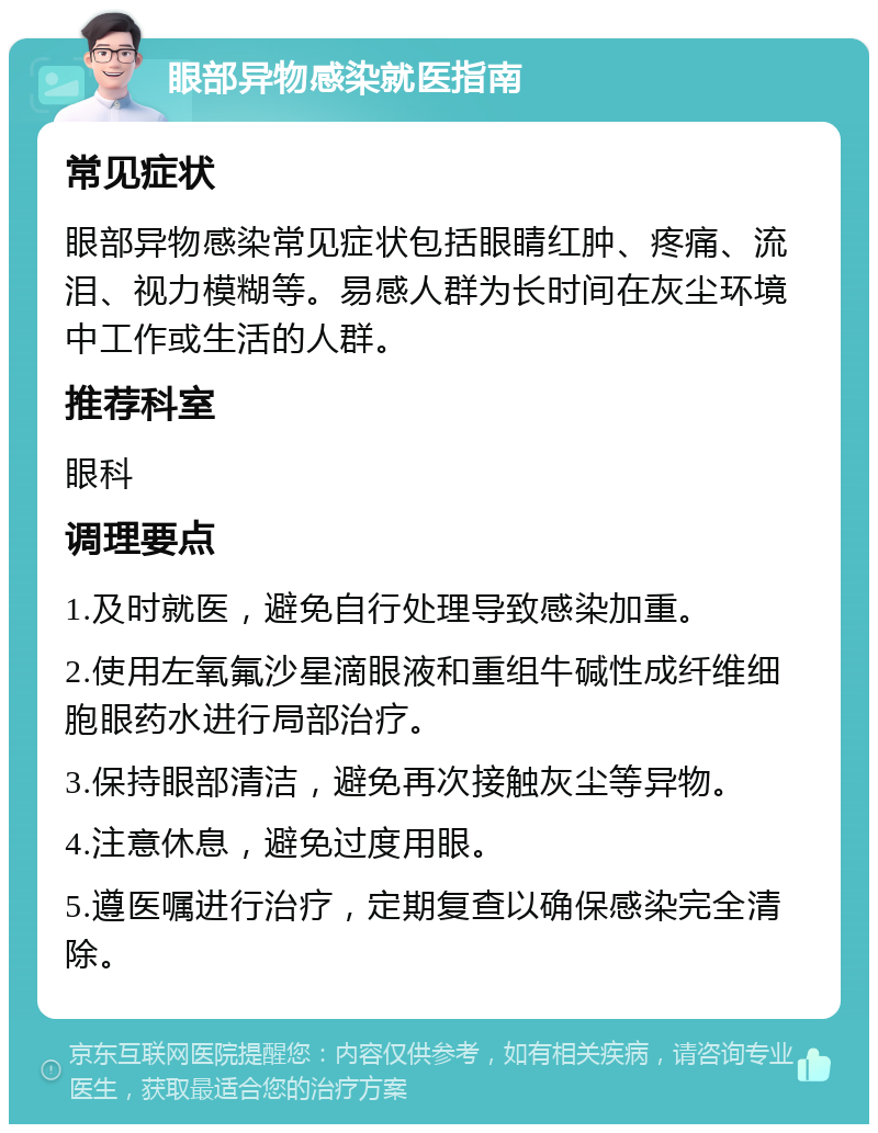 眼部异物感染就医指南 常见症状 眼部异物感染常见症状包括眼睛红肿、疼痛、流泪、视力模糊等。易感人群为长时间在灰尘环境中工作或生活的人群。 推荐科室 眼科 调理要点 1.及时就医，避免自行处理导致感染加重。 2.使用左氧氟沙星滴眼液和重组牛碱性成纤维细胞眼药水进行局部治疗。 3.保持眼部清洁，避免再次接触灰尘等异物。 4.注意休息，避免过度用眼。 5.遵医嘱进行治疗，定期复查以确保感染完全清除。