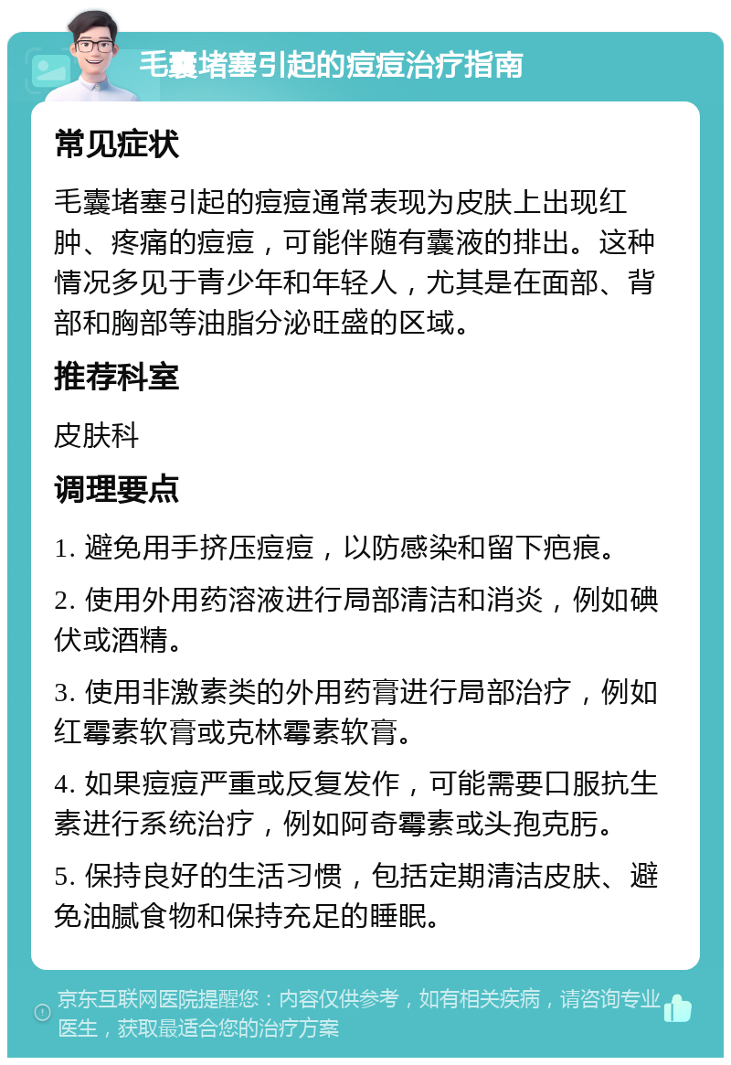 毛囊堵塞引起的痘痘治疗指南 常见症状 毛囊堵塞引起的痘痘通常表现为皮肤上出现红肿、疼痛的痘痘，可能伴随有囊液的排出。这种情况多见于青少年和年轻人，尤其是在面部、背部和胸部等油脂分泌旺盛的区域。 推荐科室 皮肤科 调理要点 1. 避免用手挤压痘痘，以防感染和留下疤痕。 2. 使用外用药溶液进行局部清洁和消炎，例如碘伏或酒精。 3. 使用非激素类的外用药膏进行局部治疗，例如红霉素软膏或克林霉素软膏。 4. 如果痘痘严重或反复发作，可能需要口服抗生素进行系统治疗，例如阿奇霉素或头孢克肟。 5. 保持良好的生活习惯，包括定期清洁皮肤、避免油腻食物和保持充足的睡眠。