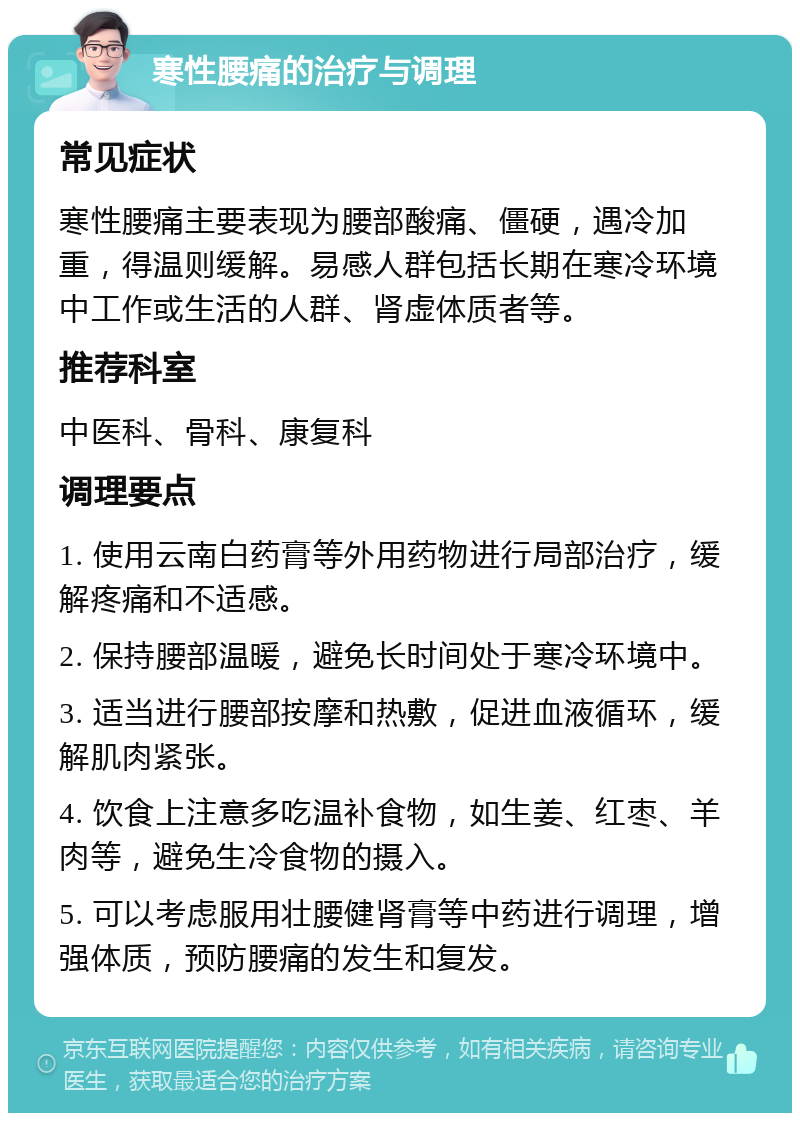 寒性腰痛的治疗与调理 常见症状 寒性腰痛主要表现为腰部酸痛、僵硬，遇冷加重，得温则缓解。易感人群包括长期在寒冷环境中工作或生活的人群、肾虚体质者等。 推荐科室 中医科、骨科、康复科 调理要点 1. 使用云南白药膏等外用药物进行局部治疗，缓解疼痛和不适感。 2. 保持腰部温暖，避免长时间处于寒冷环境中。 3. 适当进行腰部按摩和热敷，促进血液循环，缓解肌肉紧张。 4. 饮食上注意多吃温补食物，如生姜、红枣、羊肉等，避免生冷食物的摄入。 5. 可以考虑服用壮腰健肾膏等中药进行调理，增强体质，预防腰痛的发生和复发。