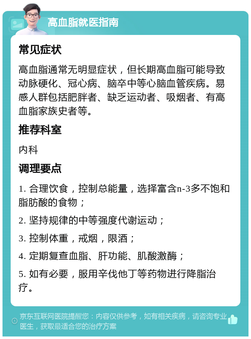 高血脂就医指南 常见症状 高血脂通常无明显症状，但长期高血脂可能导致动脉硬化、冠心病、脑卒中等心脑血管疾病。易感人群包括肥胖者、缺乏运动者、吸烟者、有高血脂家族史者等。 推荐科室 内科 调理要点 1. 合理饮食，控制总能量，选择富含n-3多不饱和脂肪酸的食物； 2. 坚持规律的中等强度代谢运动； 3. 控制体重，戒烟，限酒； 4. 定期复查血脂、肝功能、肌酸激酶； 5. 如有必要，服用辛伐他丁等药物进行降脂治疗。