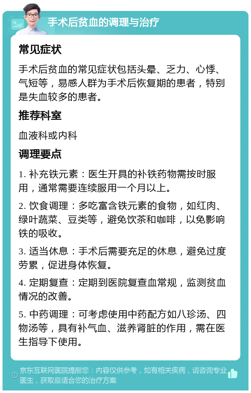 手术后贫血的调理与治疗 常见症状 手术后贫血的常见症状包括头晕、乏力、心悸、气短等，易感人群为手术后恢复期的患者，特别是失血较多的患者。 推荐科室 血液科或内科 调理要点 1. 补充铁元素：医生开具的补铁药物需按时服用，通常需要连续服用一个月以上。 2. 饮食调理：多吃富含铁元素的食物，如红肉、绿叶蔬菜、豆类等，避免饮茶和咖啡，以免影响铁的吸收。 3. 适当休息：手术后需要充足的休息，避免过度劳累，促进身体恢复。 4. 定期复查：定期到医院复查血常规，监测贫血情况的改善。 5. 中药调理：可考虑使用中药配方如八珍汤、四物汤等，具有补气血、滋养肾脏的作用，需在医生指导下使用。