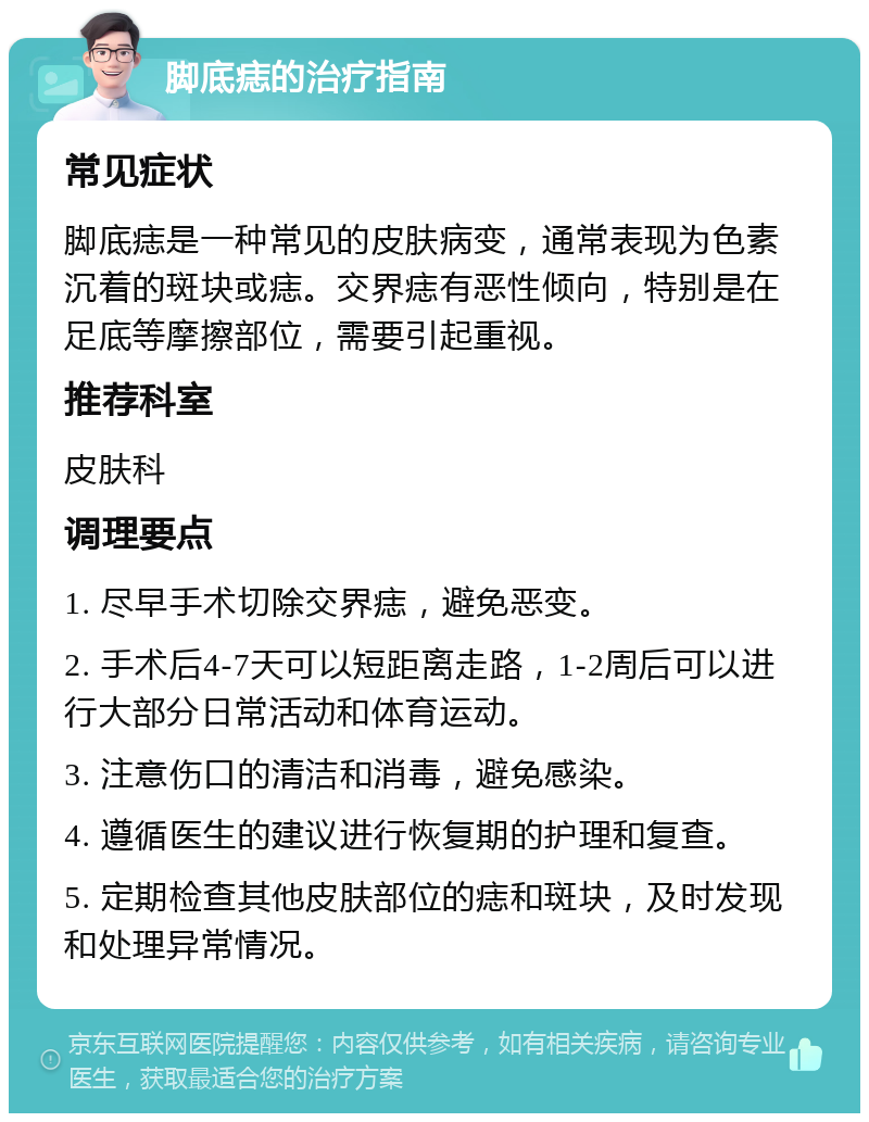 脚底痣的治疗指南 常见症状 脚底痣是一种常见的皮肤病变，通常表现为色素沉着的斑块或痣。交界痣有恶性倾向，特别是在足底等摩擦部位，需要引起重视。 推荐科室 皮肤科 调理要点 1. 尽早手术切除交界痣，避免恶变。 2. 手术后4-7天可以短距离走路，1-2周后可以进行大部分日常活动和体育运动。 3. 注意伤口的清洁和消毒，避免感染。 4. 遵循医生的建议进行恢复期的护理和复查。 5. 定期检查其他皮肤部位的痣和斑块，及时发现和处理异常情况。