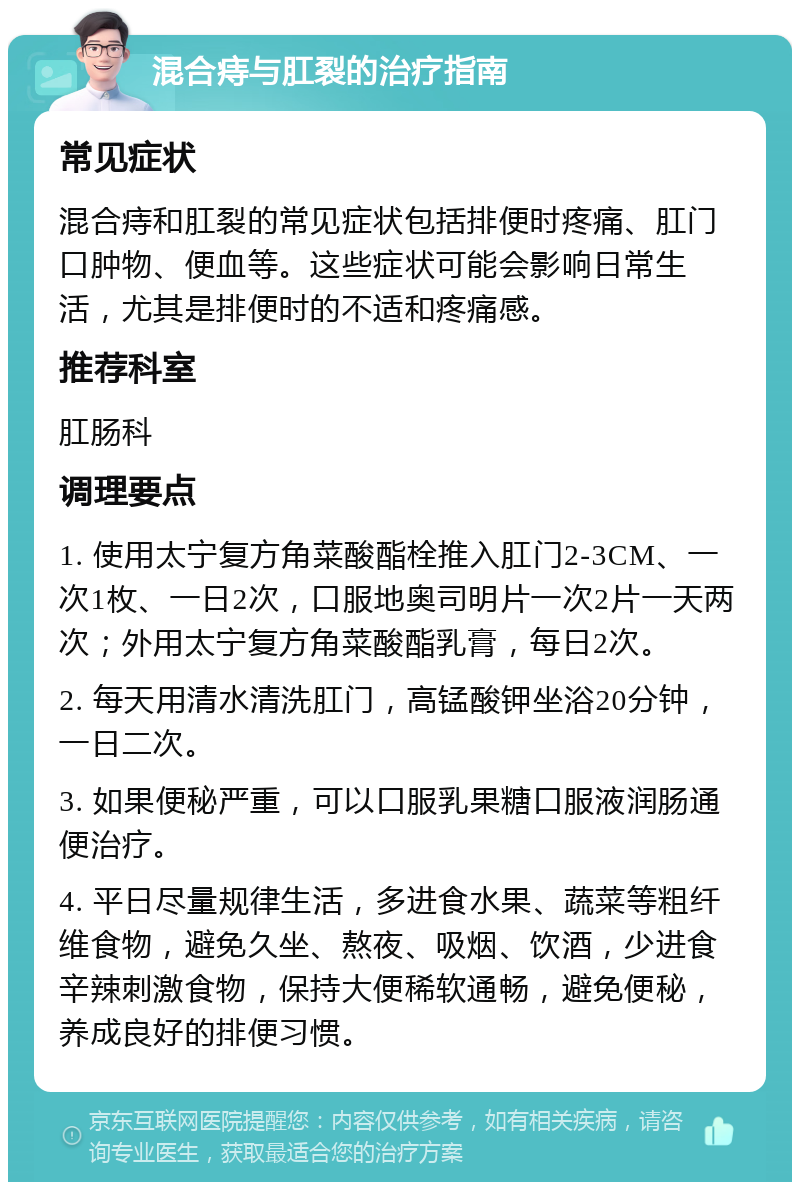 混合痔与肛裂的治疗指南 常见症状 混合痔和肛裂的常见症状包括排便时疼痛、肛门口肿物、便血等。这些症状可能会影响日常生活，尤其是排便时的不适和疼痛感。 推荐科室 肛肠科 调理要点 1. 使用太宁复方角菜酸酯栓推入肛门2-3CM、一次1枚、一日2次，口服地奥司明片一次2片一天两次；外用太宁复方角菜酸酯乳膏，每日2次。 2. 每天用清水清洗肛门，高锰酸钾坐浴20分钟，一日二次。 3. 如果便秘严重，可以口服乳果糖口服液润肠通便治疗。 4. 平日尽量规律生活，多进食水果、蔬菜等粗纤维食物，避免久坐、熬夜、吸烟、饮酒，少进食辛辣刺激食物，保持大便稀软通畅，避免便秘，养成良好的排便习惯。