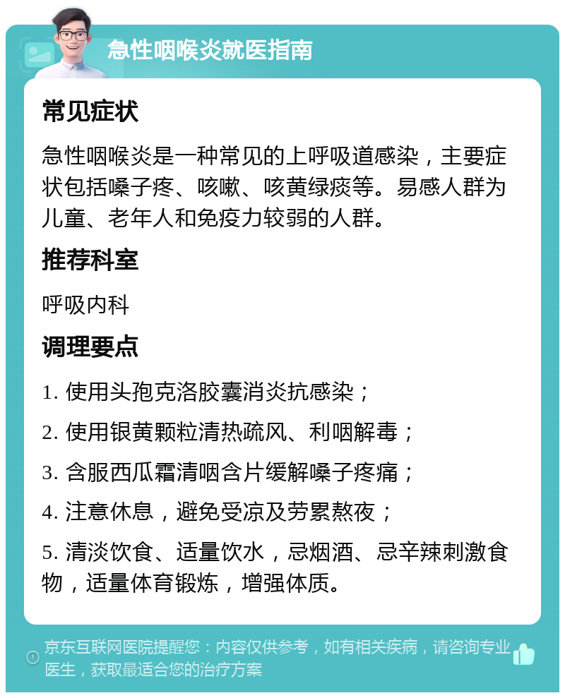 急性咽喉炎就医指南 常见症状 急性咽喉炎是一种常见的上呼吸道感染，主要症状包括嗓子疼、咳嗽、咳黄绿痰等。易感人群为儿童、老年人和免疫力较弱的人群。 推荐科室 呼吸内科 调理要点 1. 使用头孢克洛胶囊消炎抗感染； 2. 使用银黄颗粒清热疏风、利咽解毒； 3. 含服西瓜霜清咽含片缓解嗓子疼痛； 4. 注意休息，避免受凉及劳累熬夜； 5. 清淡饮食、适量饮水，忌烟酒、忌辛辣刺激食物，适量体育锻炼，增强体质。