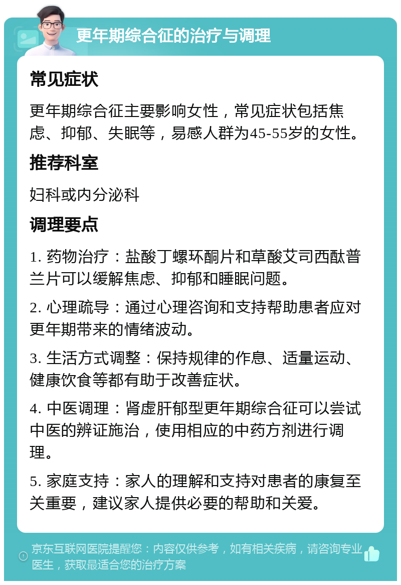 更年期综合征的治疗与调理 常见症状 更年期综合征主要影响女性，常见症状包括焦虑、抑郁、失眠等，易感人群为45-55岁的女性。 推荐科室 妇科或内分泌科 调理要点 1. 药物治疗：盐酸丁螺环酮片和草酸艾司西酞普兰片可以缓解焦虑、抑郁和睡眠问题。 2. 心理疏导：通过心理咨询和支持帮助患者应对更年期带来的情绪波动。 3. 生活方式调整：保持规律的作息、适量运动、健康饮食等都有助于改善症状。 4. 中医调理：肾虚肝郁型更年期综合征可以尝试中医的辨证施治，使用相应的中药方剂进行调理。 5. 家庭支持：家人的理解和支持对患者的康复至关重要，建议家人提供必要的帮助和关爱。