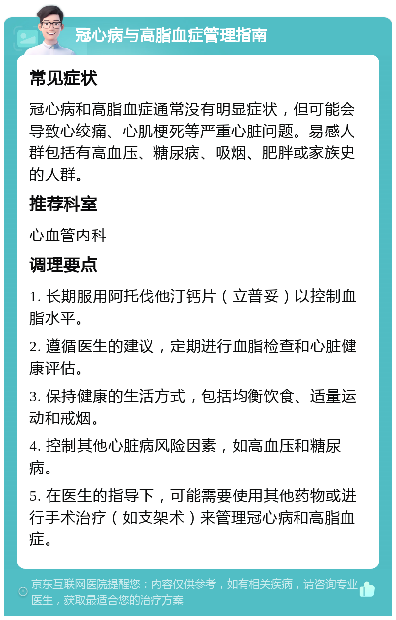 冠心病与高脂血症管理指南 常见症状 冠心病和高脂血症通常没有明显症状，但可能会导致心绞痛、心肌梗死等严重心脏问题。易感人群包括有高血压、糖尿病、吸烟、肥胖或家族史的人群。 推荐科室 心血管内科 调理要点 1. 长期服用阿托伐他汀钙片（立普妥）以控制血脂水平。 2. 遵循医生的建议，定期进行血脂检查和心脏健康评估。 3. 保持健康的生活方式，包括均衡饮食、适量运动和戒烟。 4. 控制其他心脏病风险因素，如高血压和糖尿病。 5. 在医生的指导下，可能需要使用其他药物或进行手术治疗（如支架术）来管理冠心病和高脂血症。