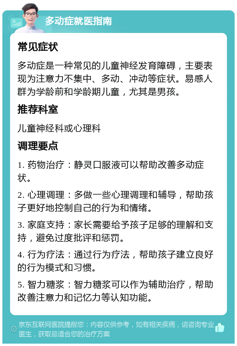 多动症就医指南 常见症状 多动症是一种常见的儿童神经发育障碍，主要表现为注意力不集中、多动、冲动等症状。易感人群为学龄前和学龄期儿童，尤其是男孩。 推荐科室 儿童神经科或心理科 调理要点 1. 药物治疗：静灵口服液可以帮助改善多动症状。 2. 心理调理：多做一些心理调理和辅导，帮助孩子更好地控制自己的行为和情绪。 3. 家庭支持：家长需要给予孩子足够的理解和支持，避免过度批评和惩罚。 4. 行为疗法：通过行为疗法，帮助孩子建立良好的行为模式和习惯。 5. 智力糖浆：智力糖浆可以作为辅助治疗，帮助改善注意力和记忆力等认知功能。