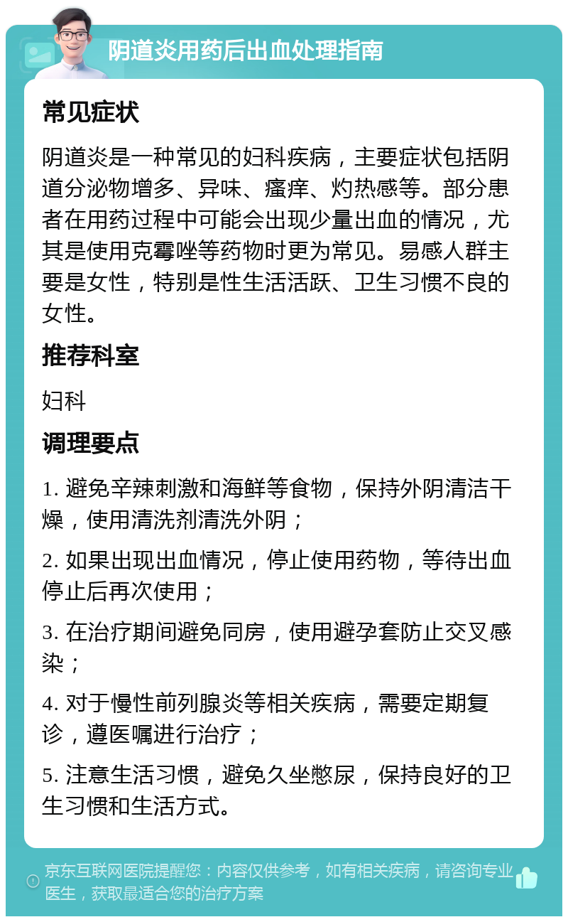 阴道炎用药后出血处理指南 常见症状 阴道炎是一种常见的妇科疾病，主要症状包括阴道分泌物增多、异味、瘙痒、灼热感等。部分患者在用药过程中可能会出现少量出血的情况，尤其是使用克霉唑等药物时更为常见。易感人群主要是女性，特别是性生活活跃、卫生习惯不良的女性。 推荐科室 妇科 调理要点 1. 避免辛辣刺激和海鲜等食物，保持外阴清洁干燥，使用清洗剂清洗外阴； 2. 如果出现出血情况，停止使用药物，等待出血停止后再次使用； 3. 在治疗期间避免同房，使用避孕套防止交叉感染； 4. 对于慢性前列腺炎等相关疾病，需要定期复诊，遵医嘱进行治疗； 5. 注意生活习惯，避免久坐憋尿，保持良好的卫生习惯和生活方式。