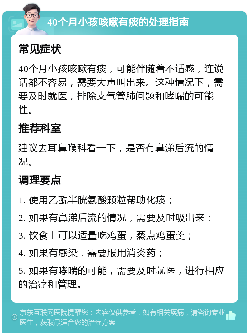 40个月小孩咳嗽有痰的处理指南 常见症状 40个月小孩咳嗽有痰，可能伴随着不适感，连说话都不容易，需要大声叫出来。这种情况下，需要及时就医，排除支气管肺问题和哮喘的可能性。 推荐科室 建议去耳鼻喉科看一下，是否有鼻涕后流的情况。 调理要点 1. 使用乙酰半胱氨酸颗粒帮助化痰； 2. 如果有鼻涕后流的情况，需要及时吸出来； 3. 饮食上可以适量吃鸡蛋，蒸点鸡蛋羹； 4. 如果有感染，需要服用消炎药； 5. 如果有哮喘的可能，需要及时就医，进行相应的治疗和管理。