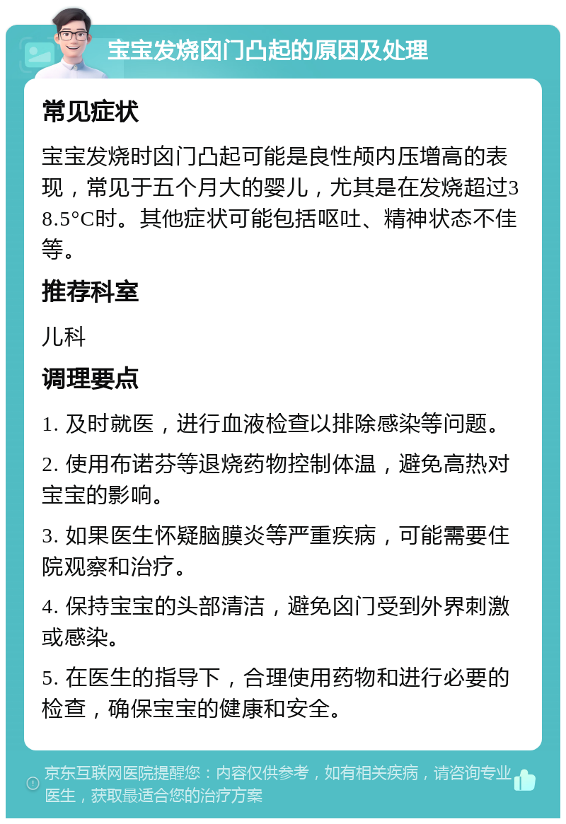 宝宝发烧囟门凸起的原因及处理 常见症状 宝宝发烧时囟门凸起可能是良性颅内压增高的表现，常见于五个月大的婴儿，尤其是在发烧超过38.5°C时。其他症状可能包括呕吐、精神状态不佳等。 推荐科室 儿科 调理要点 1. 及时就医，进行血液检查以排除感染等问题。 2. 使用布诺芬等退烧药物控制体温，避免高热对宝宝的影响。 3. 如果医生怀疑脑膜炎等严重疾病，可能需要住院观察和治疗。 4. 保持宝宝的头部清洁，避免囟门受到外界刺激或感染。 5. 在医生的指导下，合理使用药物和进行必要的检查，确保宝宝的健康和安全。