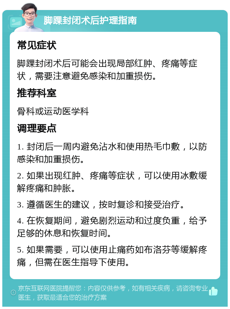 脚踝封闭术后护理指南 常见症状 脚踝封闭术后可能会出现局部红肿、疼痛等症状，需要注意避免感染和加重损伤。 推荐科室 骨科或运动医学科 调理要点 1. 封闭后一周内避免沾水和使用热毛巾敷，以防感染和加重损伤。 2. 如果出现红肿、疼痛等症状，可以使用冰敷缓解疼痛和肿胀。 3. 遵循医生的建议，按时复诊和接受治疗。 4. 在恢复期间，避免剧烈运动和过度负重，给予足够的休息和恢复时间。 5. 如果需要，可以使用止痛药如布洛芬等缓解疼痛，但需在医生指导下使用。