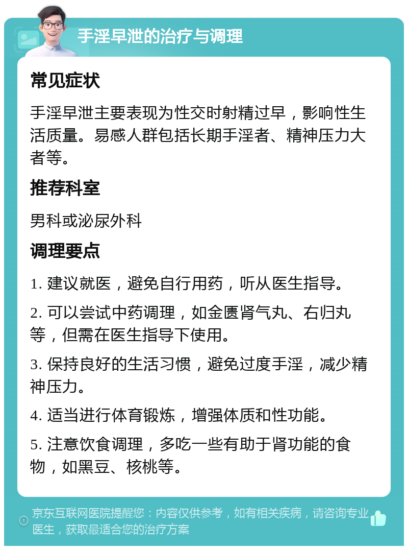 手淫早泄的治疗与调理 常见症状 手淫早泄主要表现为性交时射精过早，影响性生活质量。易感人群包括长期手淫者、精神压力大者等。 推荐科室 男科或泌尿外科 调理要点 1. 建议就医，避免自行用药，听从医生指导。 2. 可以尝试中药调理，如金匮肾气丸、右归丸等，但需在医生指导下使用。 3. 保持良好的生活习惯，避免过度手淫，减少精神压力。 4. 适当进行体育锻炼，增强体质和性功能。 5. 注意饮食调理，多吃一些有助于肾功能的食物，如黑豆、核桃等。