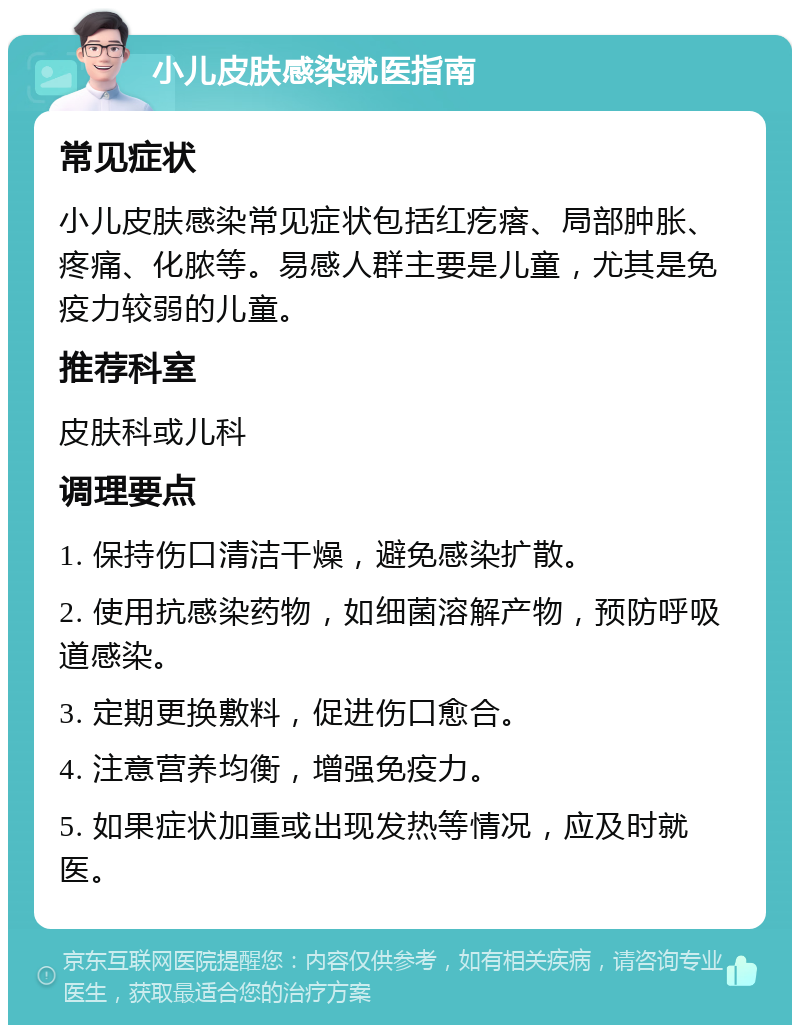 小儿皮肤感染就医指南 常见症状 小儿皮肤感染常见症状包括红疙瘩、局部肿胀、疼痛、化脓等。易感人群主要是儿童，尤其是免疫力较弱的儿童。 推荐科室 皮肤科或儿科 调理要点 1. 保持伤口清洁干燥，避免感染扩散。 2. 使用抗感染药物，如细菌溶解产物，预防呼吸道感染。 3. 定期更换敷料，促进伤口愈合。 4. 注意营养均衡，增强免疫力。 5. 如果症状加重或出现发热等情况，应及时就医。