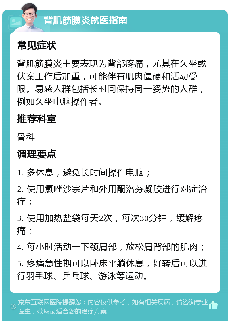 背肌筋膜炎就医指南 常见症状 背肌筋膜炎主要表现为背部疼痛，尤其在久坐或伏案工作后加重，可能伴有肌肉僵硬和活动受限。易感人群包括长时间保持同一姿势的人群，例如久坐电脑操作者。 推荐科室 骨科 调理要点 1. 多休息，避免长时间操作电脑； 2. 使用氯唑沙宗片和外用酮洛芬凝胶进行对症治疗； 3. 使用加热盐袋每天2次，每次30分钟，缓解疼痛； 4. 每小时活动一下颈肩部，放松肩背部的肌肉； 5. 疼痛急性期可以卧床平躺休息，好转后可以进行羽毛球、乒乓球、游泳等运动。