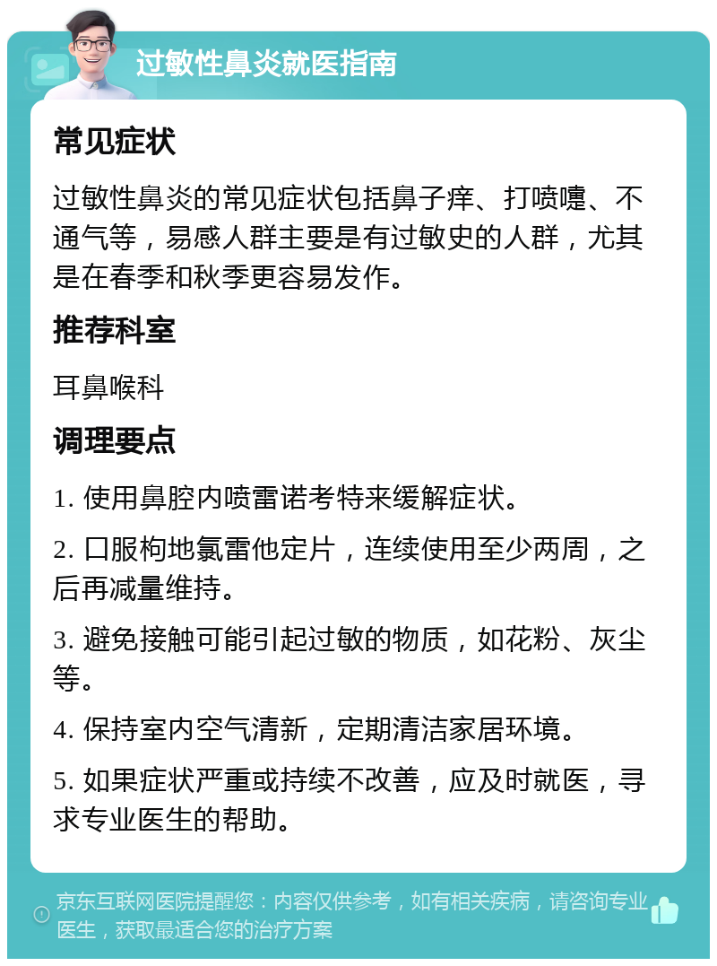 过敏性鼻炎就医指南 常见症状 过敏性鼻炎的常见症状包括鼻子痒、打喷嚏、不通气等，易感人群主要是有过敏史的人群，尤其是在春季和秋季更容易发作。 推荐科室 耳鼻喉科 调理要点 1. 使用鼻腔内喷雷诺考特来缓解症状。 2. 口服枸地氯雷他定片，连续使用至少两周，之后再减量维持。 3. 避免接触可能引起过敏的物质，如花粉、灰尘等。 4. 保持室内空气清新，定期清洁家居环境。 5. 如果症状严重或持续不改善，应及时就医，寻求专业医生的帮助。