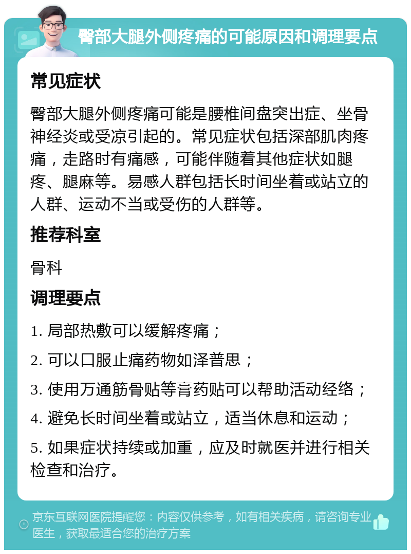 臀部大腿外侧疼痛的可能原因和调理要点 常见症状 臀部大腿外侧疼痛可能是腰椎间盘突出症、坐骨神经炎或受凉引起的。常见症状包括深部肌肉疼痛，走路时有痛感，可能伴随着其他症状如腿疼、腿麻等。易感人群包括长时间坐着或站立的人群、运动不当或受伤的人群等。 推荐科室 骨科 调理要点 1. 局部热敷可以缓解疼痛； 2. 可以口服止痛药物如泽普思； 3. 使用万通筋骨贴等膏药贴可以帮助活动经络； 4. 避免长时间坐着或站立，适当休息和运动； 5. 如果症状持续或加重，应及时就医并进行相关检查和治疗。