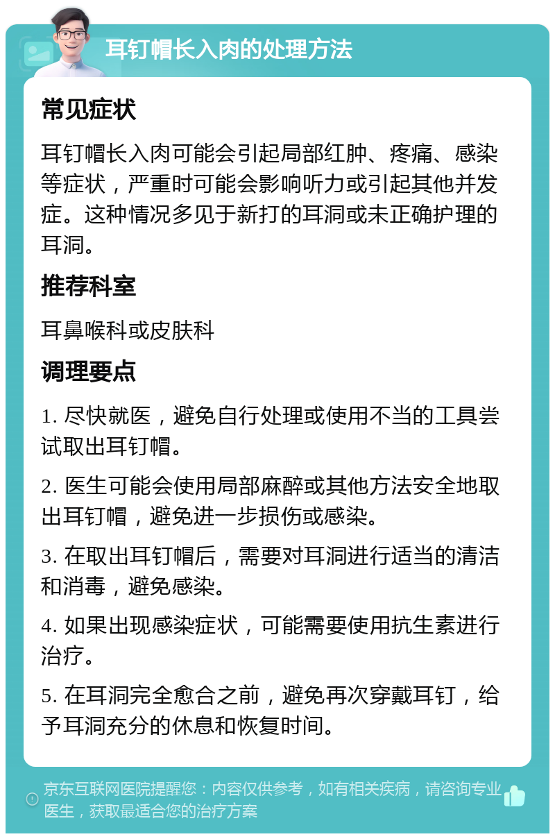 耳钉帽长入肉的处理方法 常见症状 耳钉帽长入肉可能会引起局部红肿、疼痛、感染等症状，严重时可能会影响听力或引起其他并发症。这种情况多见于新打的耳洞或未正确护理的耳洞。 推荐科室 耳鼻喉科或皮肤科 调理要点 1. 尽快就医，避免自行处理或使用不当的工具尝试取出耳钉帽。 2. 医生可能会使用局部麻醉或其他方法安全地取出耳钉帽，避免进一步损伤或感染。 3. 在取出耳钉帽后，需要对耳洞进行适当的清洁和消毒，避免感染。 4. 如果出现感染症状，可能需要使用抗生素进行治疗。 5. 在耳洞完全愈合之前，避免再次穿戴耳钉，给予耳洞充分的休息和恢复时间。