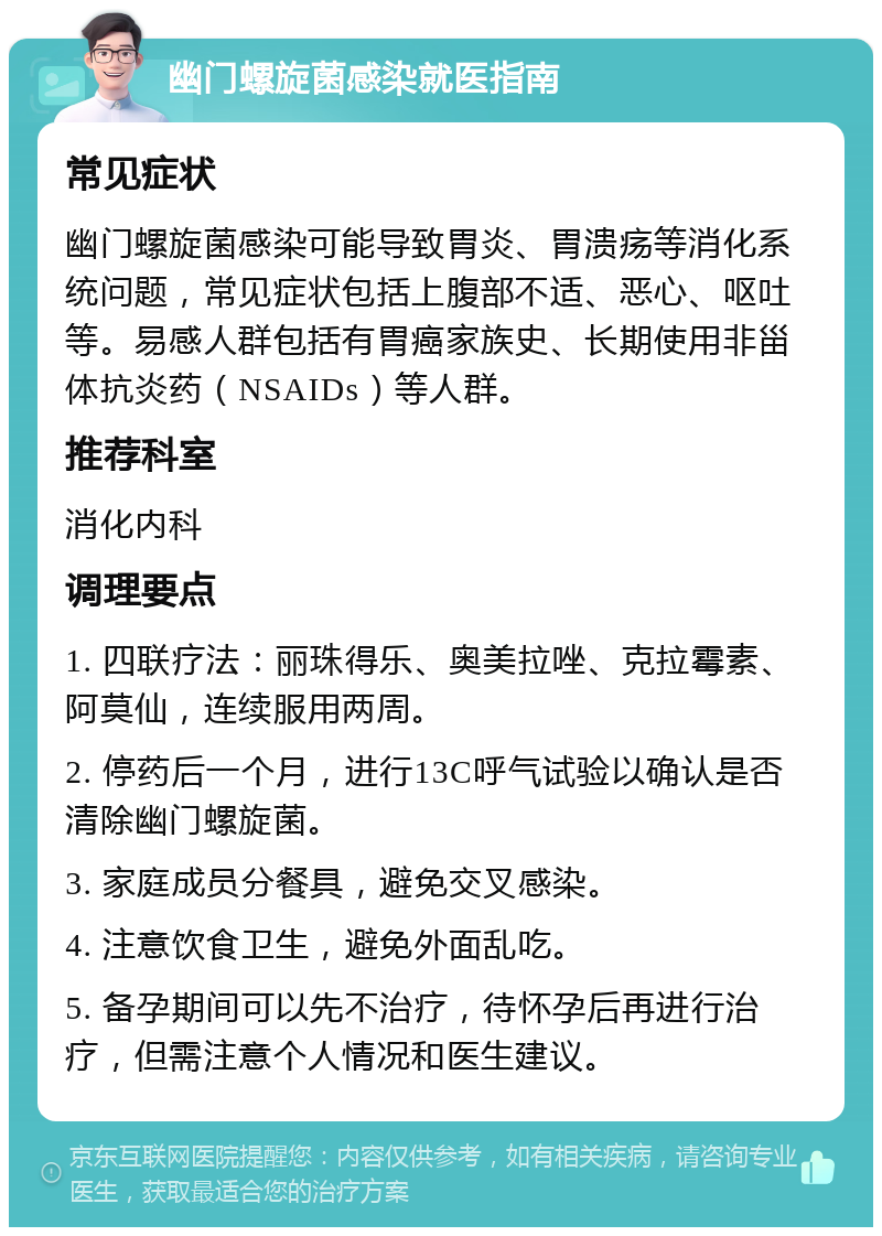 幽门螺旋菌感染就医指南 常见症状 幽门螺旋菌感染可能导致胃炎、胃溃疡等消化系统问题，常见症状包括上腹部不适、恶心、呕吐等。易感人群包括有胃癌家族史、长期使用非甾体抗炎药（NSAIDs）等人群。 推荐科室 消化内科 调理要点 1. 四联疗法：丽珠得乐、奥美拉唑、克拉霉素、阿莫仙，连续服用两周。 2. 停药后一个月，进行13C呼气试验以确认是否清除幽门螺旋菌。 3. 家庭成员分餐具，避免交叉感染。 4. 注意饮食卫生，避免外面乱吃。 5. 备孕期间可以先不治疗，待怀孕后再进行治疗，但需注意个人情况和医生建议。