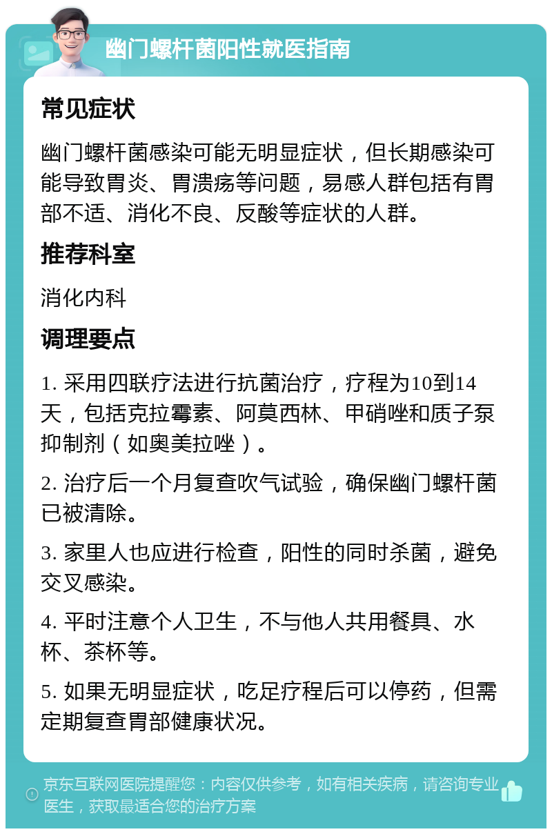 幽门螺杆菌阳性就医指南 常见症状 幽门螺杆菌感染可能无明显症状，但长期感染可能导致胃炎、胃溃疡等问题，易感人群包括有胃部不适、消化不良、反酸等症状的人群。 推荐科室 消化内科 调理要点 1. 采用四联疗法进行抗菌治疗，疗程为10到14天，包括克拉霉素、阿莫西林、甲硝唑和质子泵抑制剂（如奥美拉唑）。 2. 治疗后一个月复查吹气试验，确保幽门螺杆菌已被清除。 3. 家里人也应进行检查，阳性的同时杀菌，避免交叉感染。 4. 平时注意个人卫生，不与他人共用餐具、水杯、茶杯等。 5. 如果无明显症状，吃足疗程后可以停药，但需定期复查胃部健康状况。