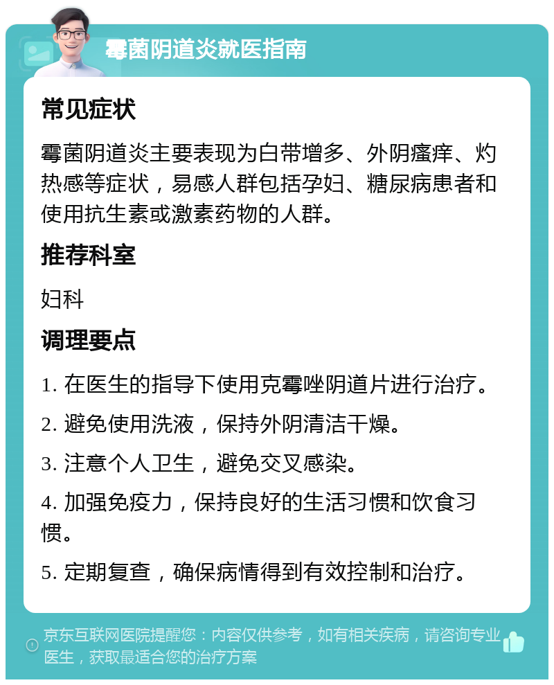 霉菌阴道炎就医指南 常见症状 霉菌阴道炎主要表现为白带增多、外阴瘙痒、灼热感等症状，易感人群包括孕妇、糖尿病患者和使用抗生素或激素药物的人群。 推荐科室 妇科 调理要点 1. 在医生的指导下使用克霉唑阴道片进行治疗。 2. 避免使用洗液，保持外阴清洁干燥。 3. 注意个人卫生，避免交叉感染。 4. 加强免疫力，保持良好的生活习惯和饮食习惯。 5. 定期复查，确保病情得到有效控制和治疗。