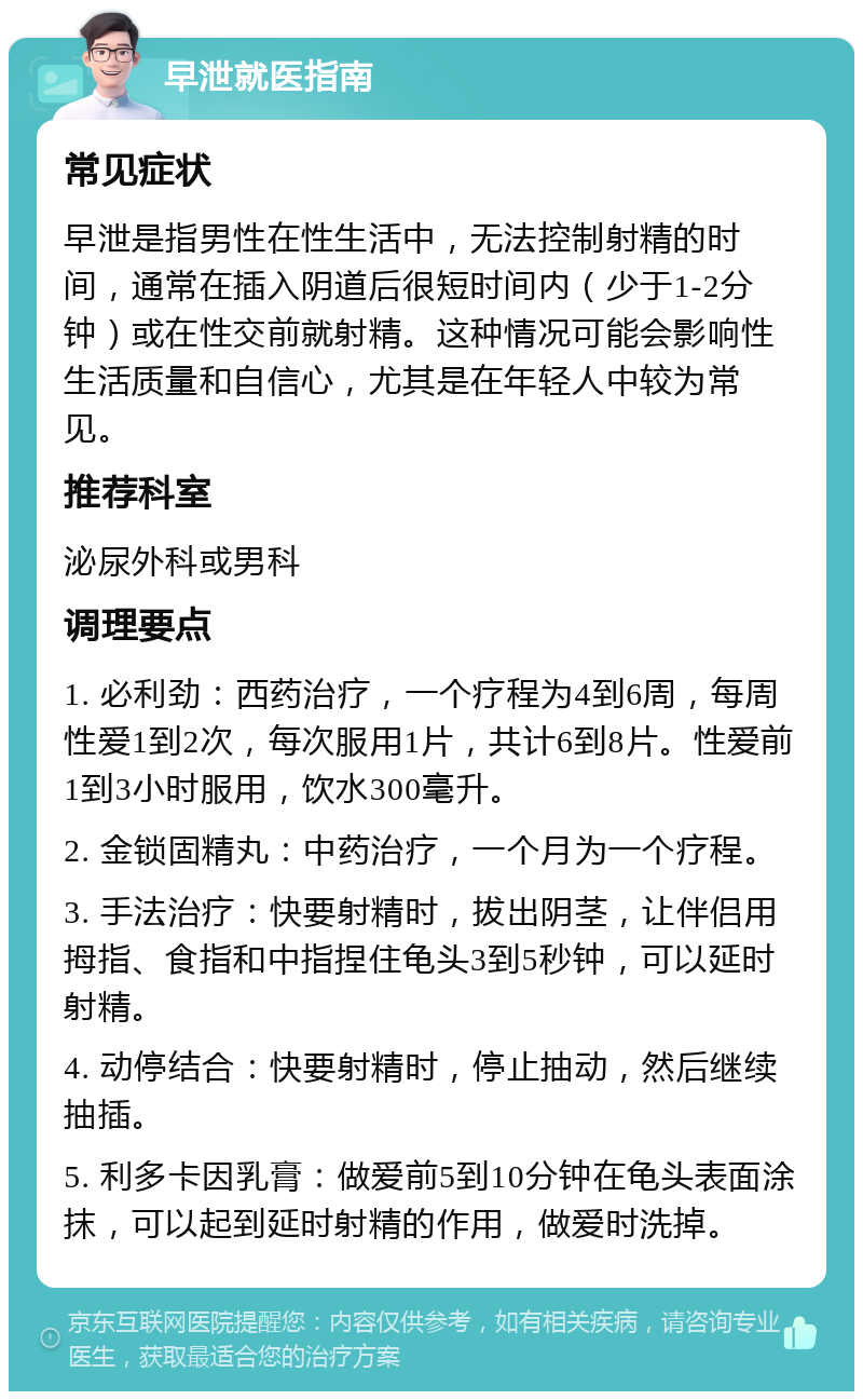 早泄就医指南 常见症状 早泄是指男性在性生活中，无法控制射精的时间，通常在插入阴道后很短时间内（少于1-2分钟）或在性交前就射精。这种情况可能会影响性生活质量和自信心，尤其是在年轻人中较为常见。 推荐科室 泌尿外科或男科 调理要点 1. 必利劲：西药治疗，一个疗程为4到6周，每周性爱1到2次，每次服用1片，共计6到8片。性爱前1到3小时服用，饮水300毫升。 2. 金锁固精丸：中药治疗，一个月为一个疗程。 3. 手法治疗：快要射精时，拔出阴茎，让伴侣用拇指、食指和中指捏住龟头3到5秒钟，可以延时射精。 4. 动停结合：快要射精时，停止抽动，然后继续抽插。 5. 利多卡因乳膏：做爱前5到10分钟在龟头表面涂抹，可以起到延时射精的作用，做爱时洗掉。