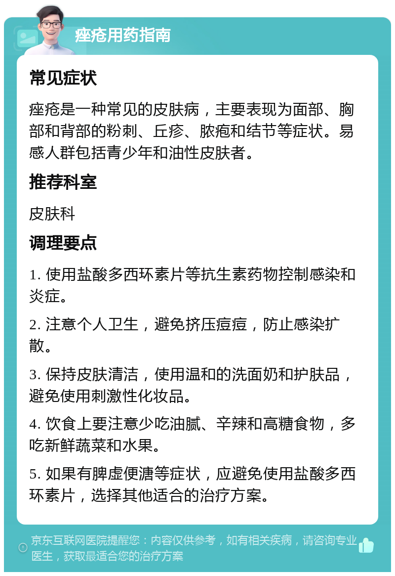 痤疮用药指南 常见症状 痤疮是一种常见的皮肤病，主要表现为面部、胸部和背部的粉刺、丘疹、脓疱和结节等症状。易感人群包括青少年和油性皮肤者。 推荐科室 皮肤科 调理要点 1. 使用盐酸多西环素片等抗生素药物控制感染和炎症。 2. 注意个人卫生，避免挤压痘痘，防止感染扩散。 3. 保持皮肤清洁，使用温和的洗面奶和护肤品，避免使用刺激性化妆品。 4. 饮食上要注意少吃油腻、辛辣和高糖食物，多吃新鲜蔬菜和水果。 5. 如果有脾虚便溏等症状，应避免使用盐酸多西环素片，选择其他适合的治疗方案。