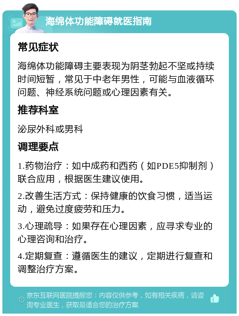 海绵体功能障碍就医指南 常见症状 海绵体功能障碍主要表现为阴茎勃起不坚或持续时间短暂，常见于中老年男性，可能与血液循环问题、神经系统问题或心理因素有关。 推荐科室 泌尿外科或男科 调理要点 1.药物治疗：如中成药和西药（如PDE5抑制剂）联合应用，根据医生建议使用。 2.改善生活方式：保持健康的饮食习惯，适当运动，避免过度疲劳和压力。 3.心理疏导：如果存在心理因素，应寻求专业的心理咨询和治疗。 4.定期复查：遵循医生的建议，定期进行复查和调整治疗方案。