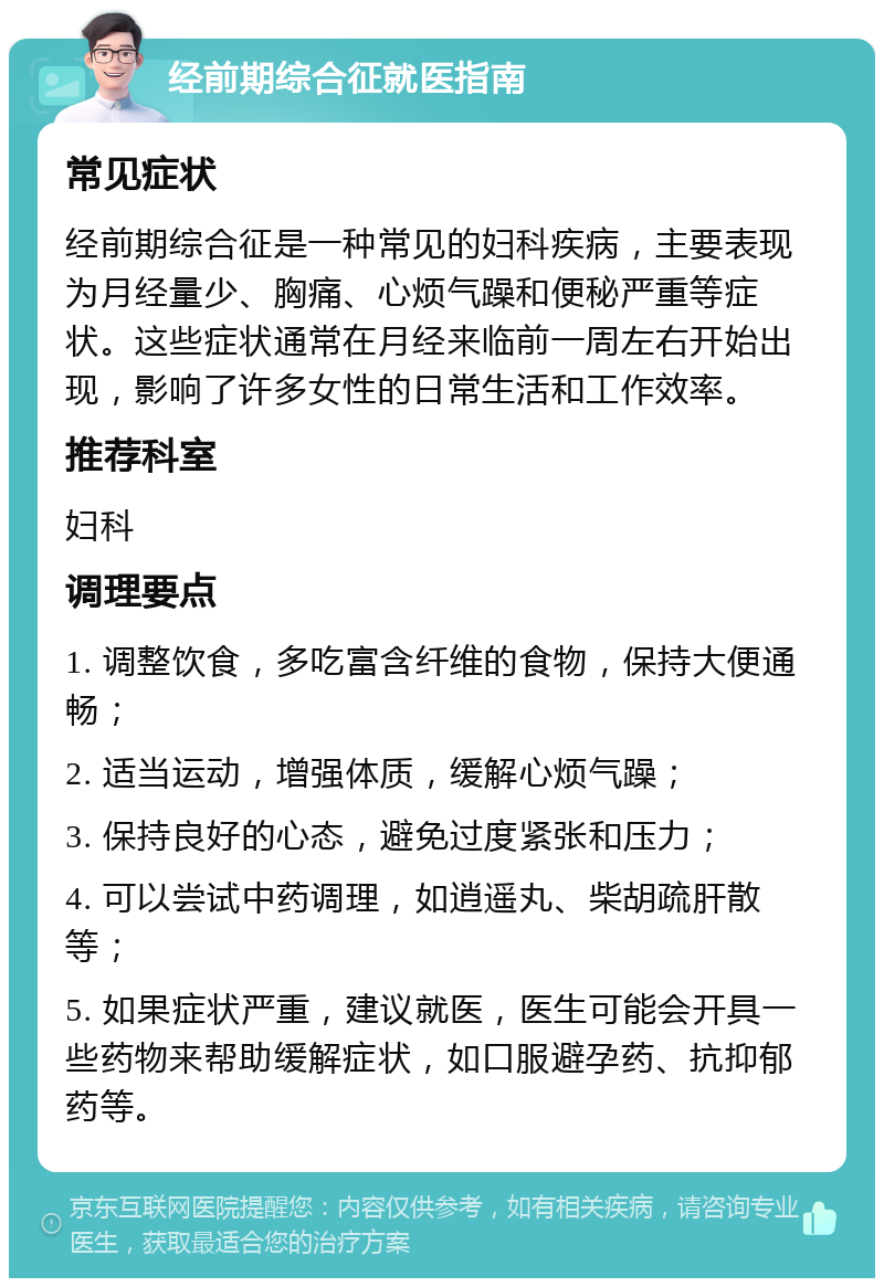 经前期综合征就医指南 常见症状 经前期综合征是一种常见的妇科疾病，主要表现为月经量少、胸痛、心烦气躁和便秘严重等症状。这些症状通常在月经来临前一周左右开始出现，影响了许多女性的日常生活和工作效率。 推荐科室 妇科 调理要点 1. 调整饮食，多吃富含纤维的食物，保持大便通畅； 2. 适当运动，增强体质，缓解心烦气躁； 3. 保持良好的心态，避免过度紧张和压力； 4. 可以尝试中药调理，如逍遥丸、柴胡疏肝散等； 5. 如果症状严重，建议就医，医生可能会开具一些药物来帮助缓解症状，如口服避孕药、抗抑郁药等。