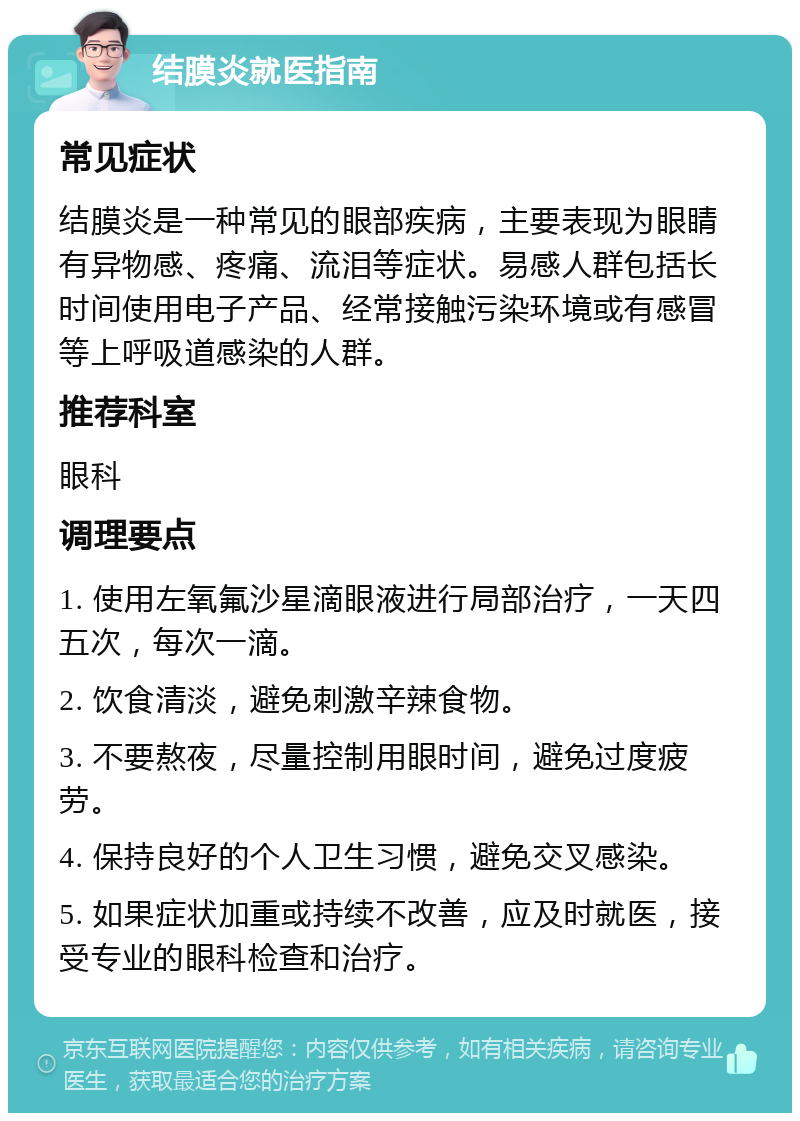 结膜炎就医指南 常见症状 结膜炎是一种常见的眼部疾病，主要表现为眼睛有异物感、疼痛、流泪等症状。易感人群包括长时间使用电子产品、经常接触污染环境或有感冒等上呼吸道感染的人群。 推荐科室 眼科 调理要点 1. 使用左氧氟沙星滴眼液进行局部治疗，一天四五次，每次一滴。 2. 饮食清淡，避免刺激辛辣食物。 3. 不要熬夜，尽量控制用眼时间，避免过度疲劳。 4. 保持良好的个人卫生习惯，避免交叉感染。 5. 如果症状加重或持续不改善，应及时就医，接受专业的眼科检查和治疗。