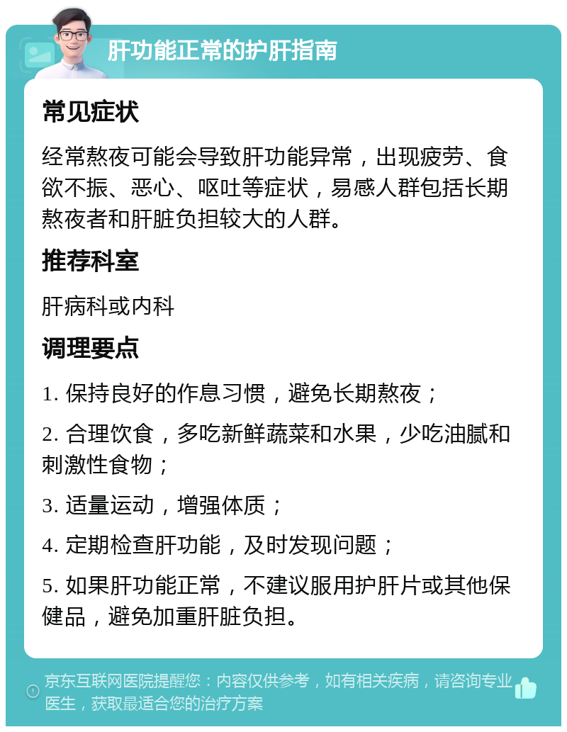 肝功能正常的护肝指南 常见症状 经常熬夜可能会导致肝功能异常，出现疲劳、食欲不振、恶心、呕吐等症状，易感人群包括长期熬夜者和肝脏负担较大的人群。 推荐科室 肝病科或内科 调理要点 1. 保持良好的作息习惯，避免长期熬夜； 2. 合理饮食，多吃新鲜蔬菜和水果，少吃油腻和刺激性食物； 3. 适量运动，增强体质； 4. 定期检查肝功能，及时发现问题； 5. 如果肝功能正常，不建议服用护肝片或其他保健品，避免加重肝脏负担。