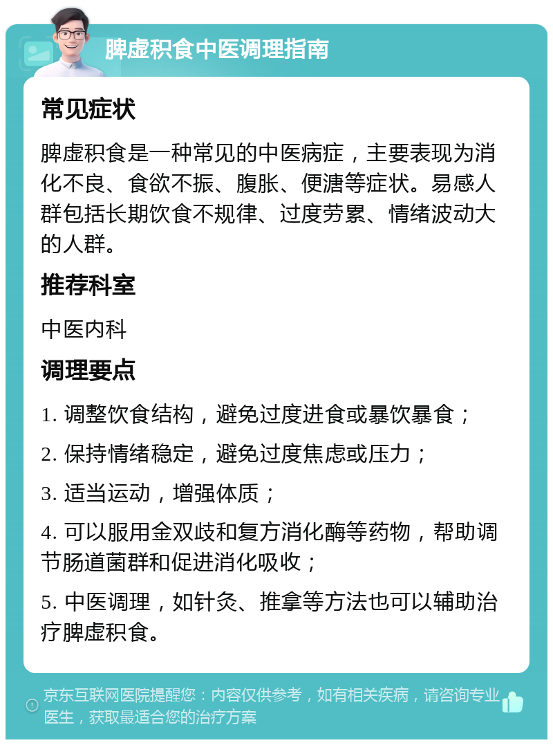 脾虚积食中医调理指南 常见症状 脾虚积食是一种常见的中医病症，主要表现为消化不良、食欲不振、腹胀、便溏等症状。易感人群包括长期饮食不规律、过度劳累、情绪波动大的人群。 推荐科室 中医内科 调理要点 1. 调整饮食结构，避免过度进食或暴饮暴食； 2. 保持情绪稳定，避免过度焦虑或压力； 3. 适当运动，增强体质； 4. 可以服用金双歧和复方消化酶等药物，帮助调节肠道菌群和促进消化吸收； 5. 中医调理，如针灸、推拿等方法也可以辅助治疗脾虚积食。