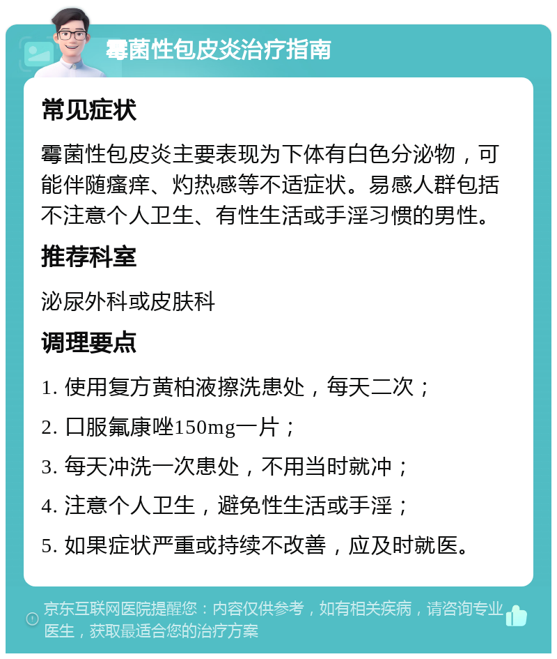 霉菌性包皮炎治疗指南 常见症状 霉菌性包皮炎主要表现为下体有白色分泌物，可能伴随瘙痒、灼热感等不适症状。易感人群包括不注意个人卫生、有性生活或手淫习惯的男性。 推荐科室 泌尿外科或皮肤科 调理要点 1. 使用复方黄柏液擦洗患处，每天二次； 2. 口服氟康唑150mg一片； 3. 每天冲洗一次患处，不用当时就冲； 4. 注意个人卫生，避免性生活或手淫； 5. 如果症状严重或持续不改善，应及时就医。