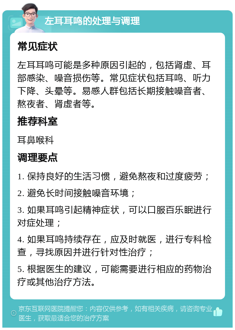 左耳耳鸣的处理与调理 常见症状 左耳耳鸣可能是多种原因引起的，包括肾虚、耳部感染、噪音损伤等。常见症状包括耳鸣、听力下降、头晕等。易感人群包括长期接触噪音者、熬夜者、肾虚者等。 推荐科室 耳鼻喉科 调理要点 1. 保持良好的生活习惯，避免熬夜和过度疲劳； 2. 避免长时间接触噪音环境； 3. 如果耳鸣引起精神症状，可以口服百乐眠进行对症处理； 4. 如果耳鸣持续存在，应及时就医，进行专科检查，寻找原因并进行针对性治疗； 5. 根据医生的建议，可能需要进行相应的药物治疗或其他治疗方法。