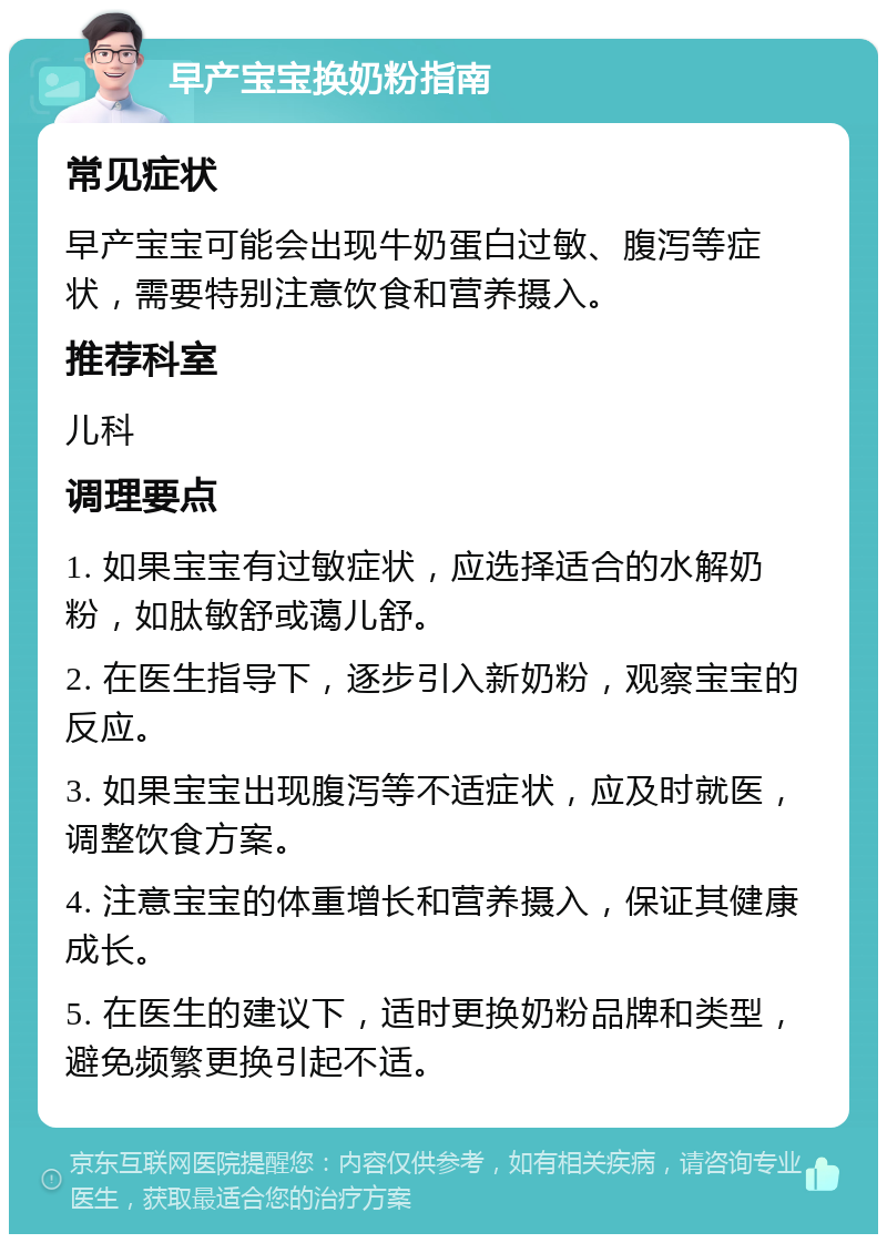 早产宝宝换奶粉指南 常见症状 早产宝宝可能会出现牛奶蛋白过敏、腹泻等症状，需要特别注意饮食和营养摄入。 推荐科室 儿科 调理要点 1. 如果宝宝有过敏症状，应选择适合的水解奶粉，如肽敏舒或蔼儿舒。 2. 在医生指导下，逐步引入新奶粉，观察宝宝的反应。 3. 如果宝宝出现腹泻等不适症状，应及时就医，调整饮食方案。 4. 注意宝宝的体重增长和营养摄入，保证其健康成长。 5. 在医生的建议下，适时更换奶粉品牌和类型，避免频繁更换引起不适。