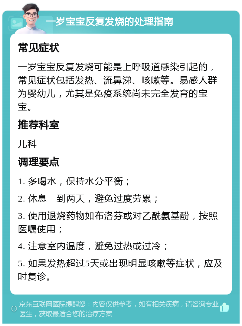 一岁宝宝反复发烧的处理指南 常见症状 一岁宝宝反复发烧可能是上呼吸道感染引起的，常见症状包括发热、流鼻涕、咳嗽等。易感人群为婴幼儿，尤其是免疫系统尚未完全发育的宝宝。 推荐科室 儿科 调理要点 1. 多喝水，保持水分平衡； 2. 休息一到两天，避免过度劳累； 3. 使用退烧药物如布洛芬或对乙酰氨基酚，按照医嘱使用； 4. 注意室内温度，避免过热或过冷； 5. 如果发热超过5天或出现明显咳嗽等症状，应及时复诊。