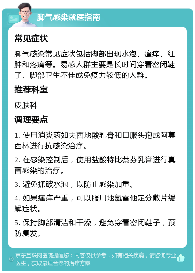 脚气感染就医指南 常见症状 脚气感染常见症状包括脚部出现水泡、瘙痒、红肿和疼痛等。易感人群主要是长时间穿着密闭鞋子、脚部卫生不佳或免疫力较低的人群。 推荐科室 皮肤科 调理要点 1. 使用消炎药如夫西地酸乳膏和口服头孢或阿莫西林进行抗感染治疗。 2. 在感染控制后，使用盐酸特比萘芬乳膏进行真菌感染的治疗。 3. 避免抓破水泡，以防止感染加重。 4. 如果瘙痒严重，可以服用地氯雷他定分散片缓解症状。 5. 保持脚部清洁和干燥，避免穿着密闭鞋子，预防复发。