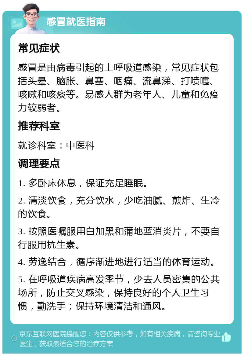 感冒就医指南 常见症状 感冒是由病毒引起的上呼吸道感染，常见症状包括头晕、脑胀、鼻塞、咽痛、流鼻涕、打喷嚏、咳嗽和咳痰等。易感人群为老年人、儿童和免疫力较弱者。 推荐科室 就诊科室：中医科 调理要点 1. 多卧床休息，保证充足睡眠。 2. 清淡饮食，充分饮水，少吃油腻、煎炸、生冷的饮食。 3. 按照医嘱服用白加黑和蒲地蓝消炎片，不要自行服用抗生素。 4. 劳逸结合，循序渐进地进行适当的体育运动。 5. 在呼吸道疾病高发季节，少去人员密集的公共场所，防止交叉感染，保持良好的个人卫生习惯，勤洗手；保持环境清洁和通风。