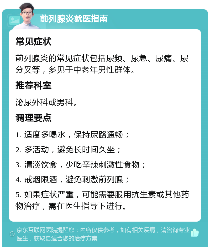 前列腺炎就医指南 常见症状 前列腺炎的常见症状包括尿频、尿急、尿痛、尿分叉等，多见于中老年男性群体。 推荐科室 泌尿外科或男科。 调理要点 1. 适度多喝水，保持尿路通畅； 2. 多活动，避免长时间久坐； 3. 清淡饮食，少吃辛辣刺激性食物； 4. 戒烟限酒，避免刺激前列腺； 5. 如果症状严重，可能需要服用抗生素或其他药物治疗，需在医生指导下进行。