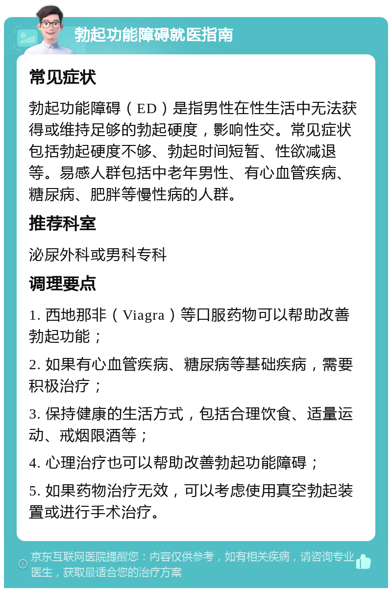 勃起功能障碍就医指南 常见症状 勃起功能障碍（ED）是指男性在性生活中无法获得或维持足够的勃起硬度，影响性交。常见症状包括勃起硬度不够、勃起时间短暂、性欲减退等。易感人群包括中老年男性、有心血管疾病、糖尿病、肥胖等慢性病的人群。 推荐科室 泌尿外科或男科专科 调理要点 1. 西地那非（Viagra）等口服药物可以帮助改善勃起功能； 2. 如果有心血管疾病、糖尿病等基础疾病，需要积极治疗； 3. 保持健康的生活方式，包括合理饮食、适量运动、戒烟限酒等； 4. 心理治疗也可以帮助改善勃起功能障碍； 5. 如果药物治疗无效，可以考虑使用真空勃起装置或进行手术治疗。