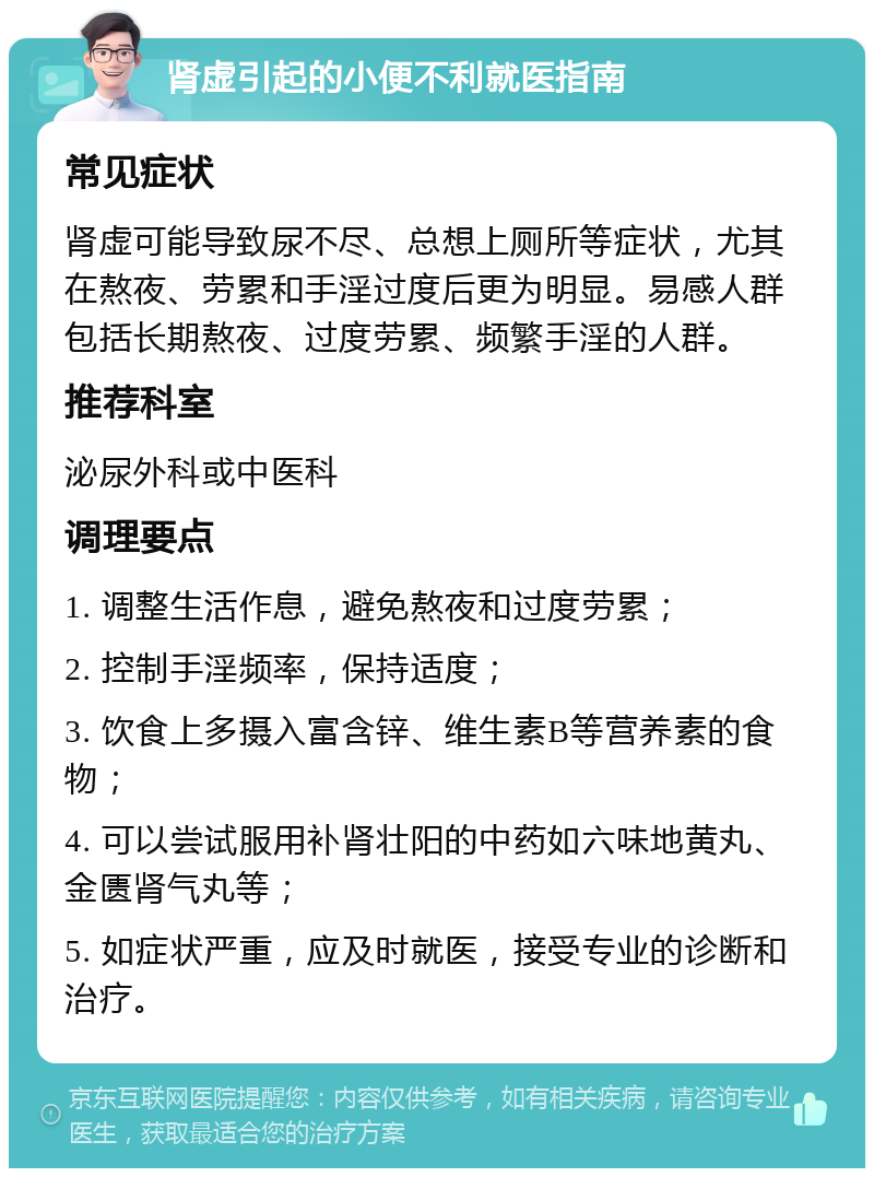 肾虚引起的小便不利就医指南 常见症状 肾虚可能导致尿不尽、总想上厕所等症状，尤其在熬夜、劳累和手淫过度后更为明显。易感人群包括长期熬夜、过度劳累、频繁手淫的人群。 推荐科室 泌尿外科或中医科 调理要点 1. 调整生活作息，避免熬夜和过度劳累； 2. 控制手淫频率，保持适度； 3. 饮食上多摄入富含锌、维生素B等营养素的食物； 4. 可以尝试服用补肾壮阳的中药如六味地黄丸、金匮肾气丸等； 5. 如症状严重，应及时就医，接受专业的诊断和治疗。